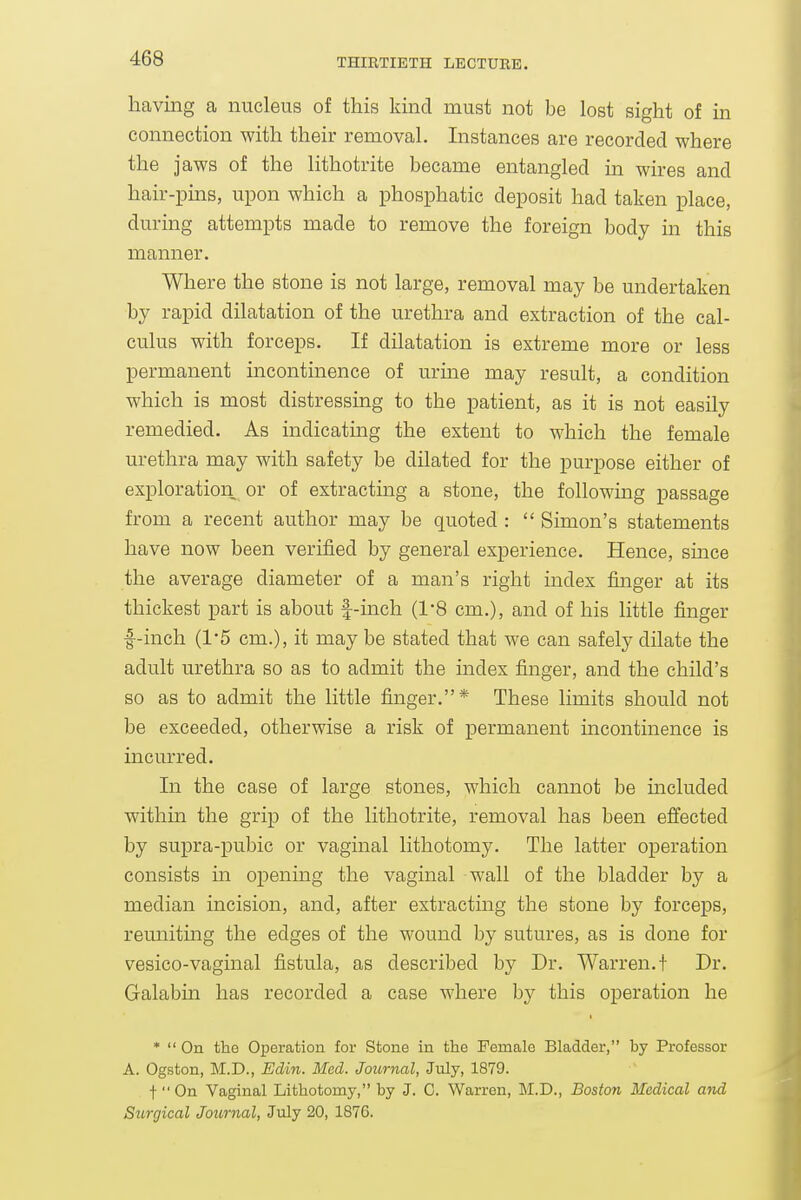having a nucleus of this kind must not be lost sight of in connection with their removal. Instances are recorded where the jaws of the lithotrite became entangled in wires and hair-pins, upon which a phosphatic deposit had taken place, during attempts made to remove the foreign body in this manner. Where the stone is not large, removal may be undertaken by rapid dilatation of the urethra and extraction of the cal- culus with forceps. If dilatation is extreme more or less permanent incontinence of urme may result, a condition which is most distressing to the patient, as it is not easily remedied. As indicatuig the extent to which the female urethra may with safety be dilated for the purpose either of exploration or of extracting a stone, the following passage from a recent author may be quoted :  Simon's statements have now been verified by general experience. Hence, since the average diameter of a man's right mdex finger at its thickest part is about f-inch (1-8 cm.), and of his little finger •f-inch (15 cm.), it may be stated that we can safely dilate the adult urethra so as to admit the index finger, and the child's so as to admit the little finger.* These limits should not be exceeded, otherwise a risk of permanent incontinence is incurred. In the case of large stones, which cannot be included within the grip of the lithotrite, removal has been effected by supra-pubic or vaginal lithotomy. The latter operation consists m opening the vaginal wall of the bladder by a median incision, and, after extracting the stone by forceps, reuniting the edges of the wound by sutures, as is done for vesico-vagmal fistula, as described by Dr. Warren, t Dr. Galabin has recorded a case where by this operation he *  On tho Operation for Stone in the Female Bladder, by Professor A. Ogston, M.D., Edin. Med. Journal, July, 1879. . t On Vaginal Lithotomy, by J. C. Warren, M.D., Boston Medical and Surgical Journal, July 20, 1876.
