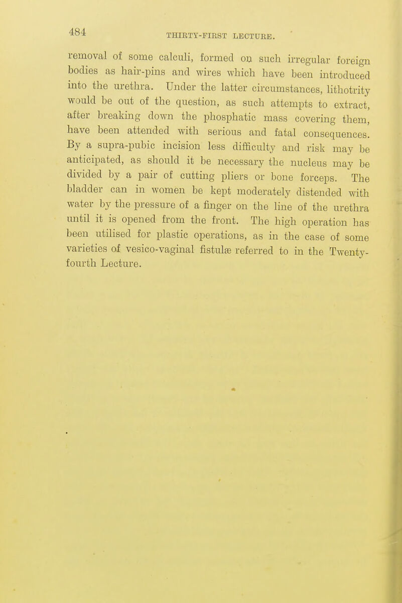 THIRTY-FIRST LECTURE, removal of some calculi, formed 00 such irregular foreign bodies as hair-pins and wires which have been introduced into the urethra. Under the latter circumstances, lithotrity would be out of the question, as such attempts to extract, after breaking down the phosphatic mass covering them, have been attended with serious and fatal consequences. By a supra-pubic incision less difficulty and risk may be anticipated, as should it be necessary the nucleus may be divided by a pair of cutting pliers or bone forceps. The bladder can in women be kept moderately distended with water by the pressure of a finger on the line of the urethra until it is opened from the front. The high operation has been utilised for plastic operations, as in the case of some varieties of vesico-vaginal fistulse referred to in the Twenty- fourth Lecture.