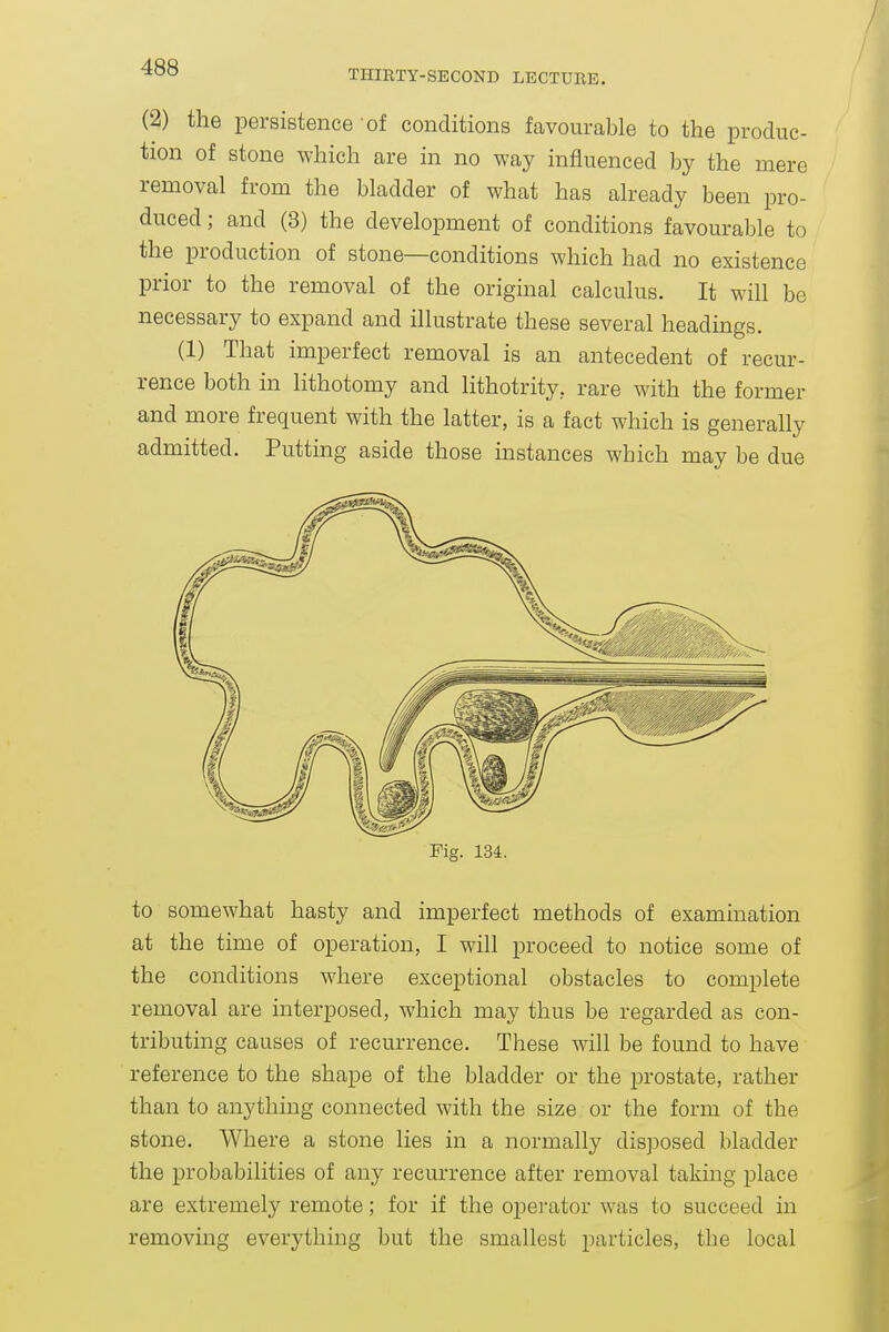 THIRTY-SECOND LECTUBB. (2) the persistence of conditions favourable to the produc- tion of stone which are in no way influenced by the mere removal from the bladder of what has already been pro- duced ; and (3) the development of conditions favourable to the production of stone—conditions which had no existence prior to the removal of the original calculus. It will be necessary to expand and illustrate these several headings. (1) That imperfect removal is an antecedent of recur- rence both in lithotomy and lithotrity, rare with the former and more frequent with the latter, is a fact which is generally admitted. Putting aside those instances which may be due to somewhat hasty and imperfect methods of examination at the time of operation, I will proceed to notice some of the conditions where exceptional obstacles to complete removal are interposed, which may thus be regarded as con- tributing causes of recurrence. These will be found to have reference to the shape of the bladder or the prostate, rather than to anything connected with the size or the form of the stone. Where a stone lies in a normally disposed bladder the probabilities of any recurrence after removal taking place are extremely remote; for if the operator was to succeed in removing everything but the smallest particles, the local