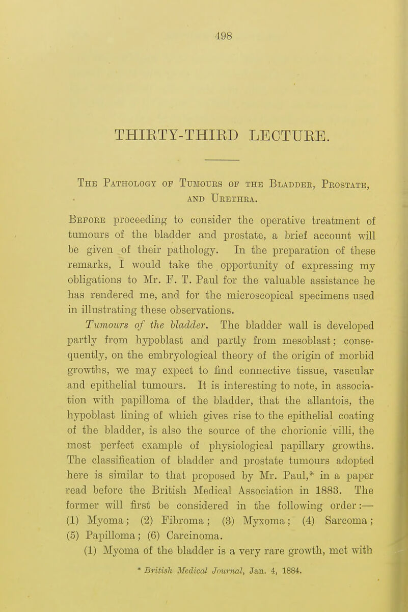 THIKTY-THIED LECTUEE. The Pathology of Tumours of the Bladder, Prostate, AND Urethra. Before proceeding to consider the operative treatment of tumours of the bladder and prostate, a brief account will be given of their pathology. In the preparation of these remarks, I would take the opportunity of expressing my obligations to Mr. F. T. Paul for the valuable assistance he has rendered me, and for the microscopical specimens used in illustrating these observations. Tumours of the bladder. The bladder wall is developed partly from hypoblast and partly from mesoblast; conse- quently, on the embryological theory of the origin of morbid growths, we may expect to find connective tissue, vascular and epithelial tumours. It is hiteresting to note, m associa- tion with papilloma of the bladder, that the allantois, the hypoblast lining of which gives rise to the epithelial coating of the bladder, is also the source of the chorionic villi, the most perfect example of physiological papillary growths. The classification of bladder and prostate tumours adopted here is similar to that proposed by Mr. Paul,* m a paper read before the British Medical Association in 1883. The former will first be considered in the following order:— (1) Myoma; (2) Fibroma; (3) Myxoma: (4) Sarcoma; (5) Papilloma; (6) Carcinoma. (1) Myoma of the bladder is a very rare growth, met with * British Medical Journal, Jan. 4, 1884.