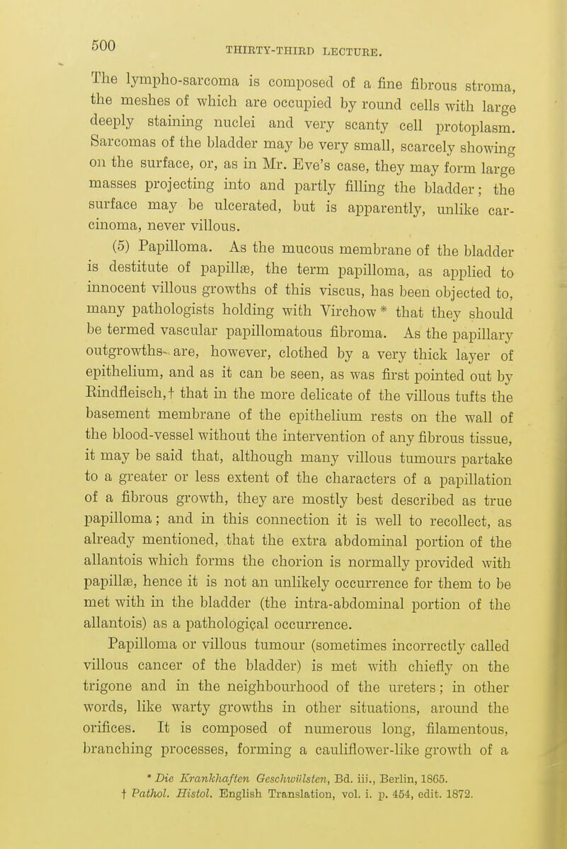 THIRTY-THIRD LECTURE. The lympho-sarcomca is composed of a fine fibrous stroma, the meshes of which are occupied by round cells with large deeply staining nuclei and very scanty cell protoplasm. Sarcomas of the bladder may be very small, scarcely showmg on the surface, or, as in Mr. Eve's case, they may form large masses projecting into and partly filling the bladder; the surface may be ulcerated, but is apparently, unlike car- cinoma, never villous. (5) Papilloma. As the mucous membrane of the bladder is destitute of papillae, the term papilloma, as applied to innocent villous growths of this viscus, has been objected to, many pathologists holding with Virchow * that they should be termed vascular papillomatous fibroma. As the papillary outgrowths- are, however, clothed by a very thick layer of epithelium, and as it can be seen, as was first pomted out by Eindfleisch,t that in the more delicate of the villous tufts the basement membrane of the epithelium rests on the wall of the blood-vessel without the intervention of any fibrous tissue, it may be said that, although many villous tumours partake to a greater or less extent of the characters of a papillation of a fibrous growth, they are mostly best described as true papilloma; and in this connection it is well to recollect, as already mentioned, that the extra abdominal portion of the allantois which forms the chorion is normally provided with papillse, hence it is not an unlikely occurrence for them to be met with in the bladder (the intra-abdominal portion of the allantois) as a pathological occurrence. Papilloma or villous tumour (sometimes incorrectly called villous cancer of the bladder) is met with chiefly on the trigone and in the neighbourhood of the ureters; in other words, like warty growths in other situations, around the orifices. It is composed of numerous long, filamentous, branching processes, forming a cauliflower-like growth of a * Die EmnJchaftcn GeschwUlsten, Bd. iii., Berlin, 1865. t Pathol. Histol. English Translation, vol. i. p. 454, edit. 1872.