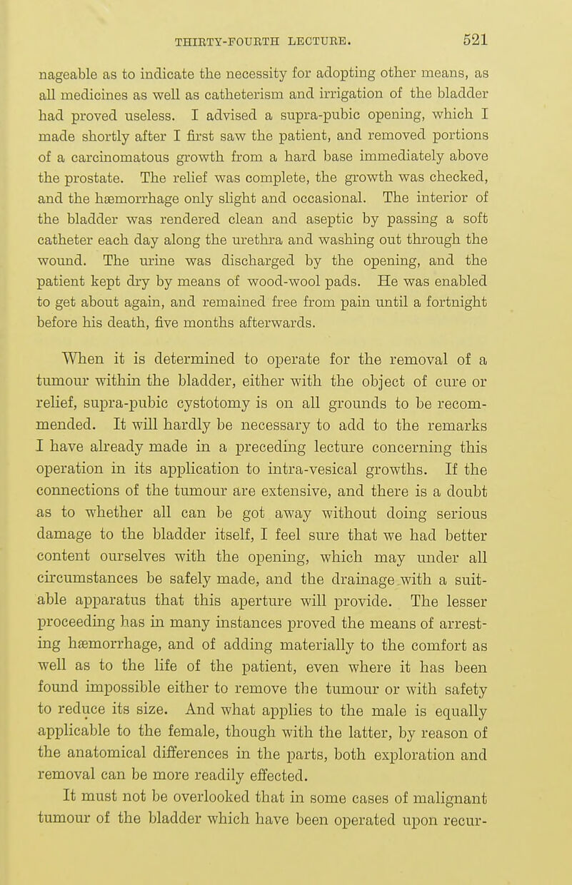 nageable as to indicate the necessity for adopting other means, as all medicines as well as catheterism and irrigation of the bladder had proved useless. I advised a supra-pubic opening, which I made shortly after I first saw the patient, and removed portions of a carcinomatous growth from a hard base immediately above the prostate. The relief was complete, the growth was checked, and the haemorrhage only slight and occasional. The interior of the bladder was rendered clean and aseptic by passing a soft catheter each day along the urethra and washing out through the wound. The urine was discharged by the opening, and the patient kept dry by means of wood-wool pads. He was enabled to get about again, and remained free from pain until a fortnight before his death, five months afterwards. When it is determined to operate for the removal of a tumom' within the bladder, either with the object of cure or relief, supra-pubic cystotomy is on all grounds to be recom- mended. It will hardly be necessary to add to the remarks I have already made in a preceding lecture concerning this operation in its application to intra-vesical growths. If the connections of the tumour are extensive, and there is a doubt as to whether all can be got away without doing serious damage to the bladder itself, I feel sure that we had better content ourselves with the opening, which may under all circumstances be safely made, and the drainage with a suit- able apparatus that this aperture will provide. The lesser proceeding has in many instances proved the means of arrest- ing haemorrhage, and of adding materially to the comfort as well as to the life of the patient, even where it has been found impossible either to remove the tumour or with safety to reduce its size. And what applies to the male is equally applicable to the female, though with the latter, by reason of the anatomical differences in the parts, both exploration and removal can be more readily effected. It must not be overlooked that in some cases of malignant tumour of the bladder which have been operated upon recur-