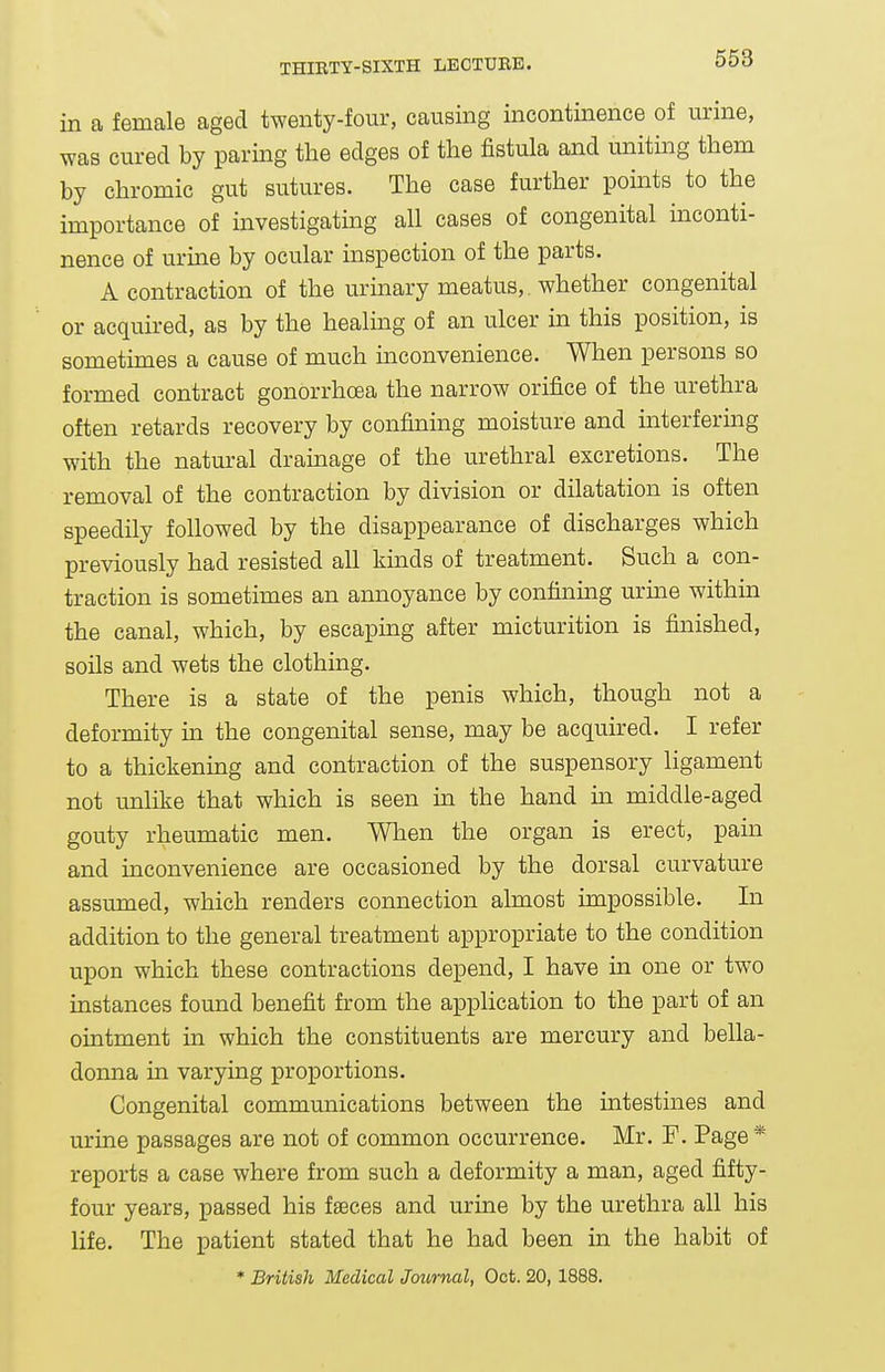 in a female aged twenty-four, causing incontinence of urine, was cured by paring the edges of the fistula and uniting them by chromic gut sutures. The case further points to the importance of investigatmg all cases of congenital inconti- nence of urine by ocular inspection of the parts. A contraction of the urinary meatus,. whether congenital or acquired, as by the healing of an ulcer in this position, is sometimes a cause of much inconvenience. When persons so formed contract gonorrhoea the narrow orifice of the urethra often retards recovery by confining moisture and interfering with the natm-al dramage of the urethral excretions. The removal of the contraction by division or dilatation is often speedily followed by the disappearance of discharges which previously had resisted all kinds of treatment. Such a con- traction is sometimes an annoyance by confining uruie within the canal, which, by escaping after micturition is finished, soils and wets the clothing. There is a state of the penis which, though not a deformity in the congenital sense, may be acquired. I refer to a thickening and contraction of the suspensory ligament not unlike that which is seen ua the hand in middle-aged gouty rheumatic men. When the organ is erect, pain and inconvenience are occasioned by the dorsal curvature assumed, which renders connection almost impossible. In addition to the general treatment appropriate to the condition upon which these contractions depend, I have in one or two instances found benefit from the application to the part of an ointment in which the constituents are mercury and bella- donna in varying proportions. Congenital communications between the intestines and urine passages are not of common occurrence. Mr, F. Page * reports a case where from such a deformity a man, aged fifty- four years, passed his fseces and urine by the urethra all his life. The patient stated that he had been in the habit of