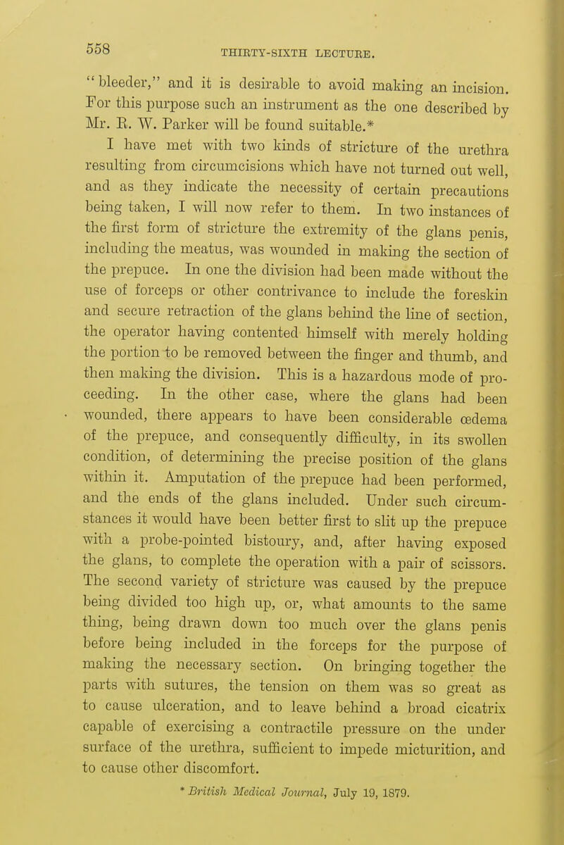 bleeder, and it is desirable to avoid making an incision. For this purpose such an instrument as the one described by Mr. E. W. Parker will be found suitable.* I have met with two kinds of stricture of the urethra resulting from circumcisions which have not turned out well, and as they indicate the necessity of certain precautions being taken, I will now refer to them. In two instances of the first form of stricture the extremity of the glans penis, including the meatus, was wounded in making the section of the prepuce. In one the division had been made without the use of forceps or other contrivance to include the foreskin and secure retraction of the glans behmd the luie of section, the operator having contented himself with merely holding the portion-to be removed between the finger and thumb, and then making the division. This is a hazardous mode of pro- ceeding. In the other case, where the glans had been wounded, there appears to have been considerable oedema of the prepuce, and consequently difficulty, in its swollen condition, of determining the precise position of the glans within it. Amputation of the prepuce had been performed, and the ends of the glans included. Under such circum- stances it would have been better first to slit up the prepuce with a probe-pomted bistoury, and, after havmg exposed the glans, to complete the operation with a pair of scissors. The second variety of stricture was caused by the prepuce being divided too high up, or, what amounts to the same thing, being drawn down too much over the glans penis before being included in the forceps for the purpose of making the necessary section. On bringing together the parts with sutures, the tension on them was so great as to cause ulceration, and to leave behind a broad cicatrix capable of exercising a contractile pressure on the under surface of the urethra, sufficient to impede micturition, and to cause other discomfort.