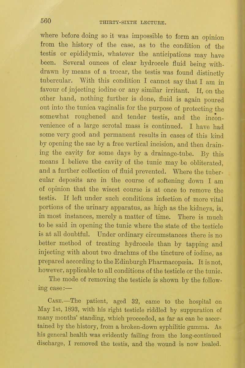 where before doing so it was impossible to form an opinion from the history of the case, as to the condition of the testis or epididymis, whatever the anticipations may have been. Several ounces of clear hydrocele fluid being with- drawn by means of a trocar, the testis was found distinctly tubercular. With this condition I cannot say that I am in favour of injecting iodine or any similar irritant. If, on the other hand, nothing further is done, fluid is again poured out into the tunica vaginalis for the purpose of protecting the somewhat roughened and tender testis, and the incon- venience of a large scrotal mass is continued. I have had some very good and permanent results in cases of this kind by opening the sac by a free vertical incision, and then drain- ing the cavity for some days by a drainage-tube. By this means I believe the cavity of the tunic may be obliterated, and a further collection of fluid prevented. Where the tuber- cular deposits are in the course of softening down I am of opinion that the wisest course is at once to remove the testis. If left under such conditions mfection of more vital portions of the urinary apparatus, as high as the kidneys, is, in most instances, merely a matter of time. There is much to be said in opening the tunic where the state of the testicle is at all doubtful. Under ordinary circumstances there is no better method of treating hydrocele than by tapping and injecting with about two drachms of the tmcture of iodine, as prepared according to the Edmburgh Pharmacopoeia. It is not, however, applicable to all conditions of the testicle or the tunic. The mode of removing the testicle is shown by the follow- ing case:— Case.—The patient, aged 32, came to the hospital on May 1st, 1893, with his right testicle riddled by suppuration of many months' standing, which proceeded, as far as can be ascer- tained by the history, from a broken-down syphilitic gumma. As his general health was evidently failing from the long-continued discharge, I removed the testis, and the wound is now healed.