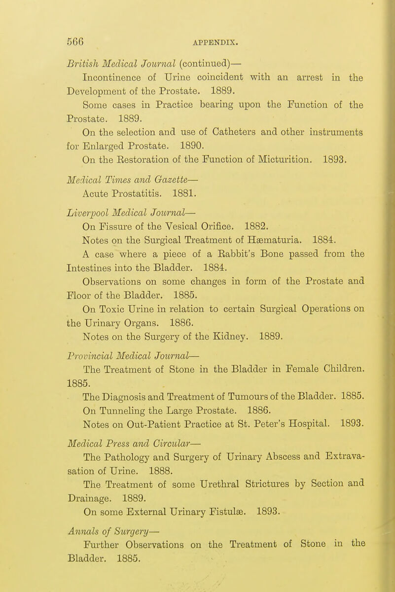 British Medical Journal (continued)— Incontinence of Urine coincident with an arrest in the Development of the Prostate. 1889. Some cases in Practice bearing upon the Function of the Prostate. 1889. On the selection and use of Catheters and other instruments for Enlarged Prostate. 1890. On the Eestoration of the Function of Micturition. 1893. Medical Times and Gazette— Acute Prostatitis. 1881. Liverpool Medical Joiornal— On Fissure of the Vesical Orifice. 1882. Notes on the Surgical Treatment of Hsematuria. 1884. A case where a piece of a Babbit's Bone passed from the Intestines into the Bladder. 1884. Observations on some changes in form of the Prostate and Floor of the Bladder. 1885. On Toxic Urine in relation to certain Surgical Operations on the Urinary Organs. 1886. Notes ou the Surgery of the Kidney. 1889. Provincial Medical Journal— The Treatment of Stone in the Bladder in Female Children. 1885. The Diagnosis and Treatment of Tumours of the Bladder. 1885. On Tunneling the Large Prostate. 1886. Notes on Out-Patient Practice at St. Peter's Hospital. 1893. Medical Press and Circular— The Pathology and Surgery of Urinary Abscess and Extrava- sation of Urine. 1888. The Treatment of some Urethral Strictures by Section and Drainage. 1889. On some External Urinary Fistulas. 1893. Annals of Stcrgery— Further Observations on the Treatment of Stone in the