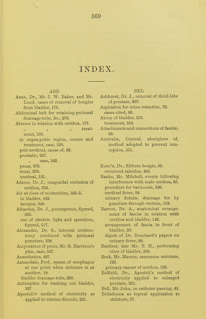 INDEX. ABB Abbe, Dr., Mr. J. W. Baker, and Mr. Iiund, cases of removal of bougies from bladder, 173. Abdominal belt for retaining perineeal drainage-tube, &c., 278. Abscess in relation with urethra, 137. treat- ment, 138. in supra-pubic region, course and treatment, case, 339. peri-urethral, cause of, 32. prostatic, 237. „ case, 342. psoas, 378. renal, 378. urethral, 131. Adams, Dr. J., congenital occlusion of urethra, 552. Air at close of mictm-ition, 333-5. in bladder, 432. tampon, 346. Albarran, Dr. J., psorosperms, figured, 605. use of electric light and speculum, figured, 517. Alexander, Dr. S., internal urethro- tomy combined with perinEEal pimcture, 108. Amputation of penis, Mr. E. Harrison's plan, case, 537. Ansesthetics, 427. Annandale, Prof., spasm of oesophagus at one point when stricture is at another, 18. bladder drainage-tube, 285. Antiseptics for washing out bladder, 327 Apostoli's method of electricity as applied to uterine fibroids, 281. BEL Ashhrn-st, Dr. J., removal of third lobe of prostate, 297. Aspiration for urine retention, 72, cases cited, 80. Atony of bladder, 210. treatment, 316. Attachments and connections of fasci®, 24. Australia, Central, aborigines of, method adopted to prevent con- ception, 551. Bang's, Dr., filiform bougie, 60. recm-rent calculus, 466. Banks, Mr. Mitchell, events following interference with male urethra, 65. procedure for varicocele, 536. urethral fever, 34. urinary fistulte, drainage for by puncture through rectum, 159. Barron, Dr. A., anatomical arrange- ment of fasciffi in relation with urethra and bladder, 142. arrangement of fascia in front of bladder, 23. digest of Dr. Bouchard's papers on urinary fever, 68. Bartleet, late Mr. T. H., perforating ulcer of bladder, 338. Beck, Mr. Marcus, cancerous stricture, 129. primary cancer of urethra, 128. Belfield, Dr., Apostoli's method of electricity applied to enlarged prostate, 281. Bell, Mr. John, on catheter passing, 43. Belladonna as topical application to stricture, 67.