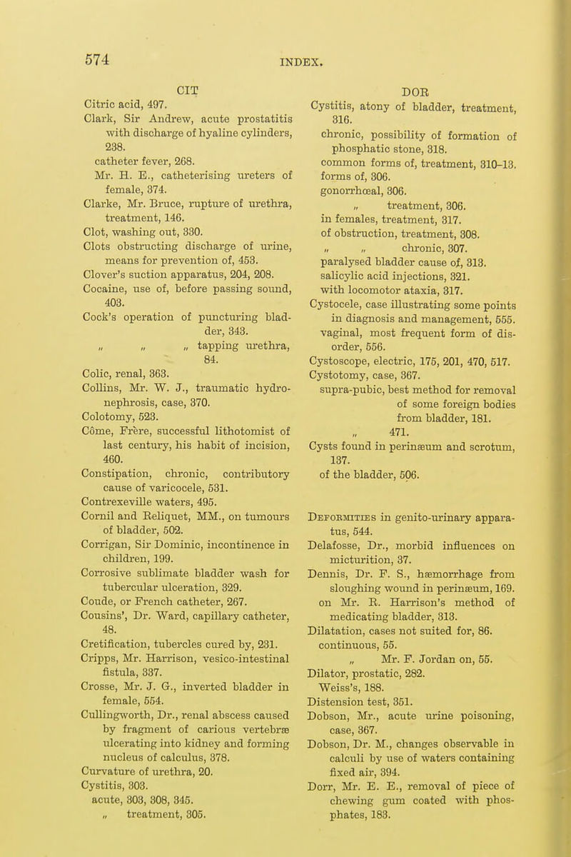 CIT Citric acid, 497. Clark, Sir Andrew, acute prostatitis with discharge of hyaline cylinders, 238. catheter fever, 268. Mr. H. E., catheterising nreters of female, 374. Clarke, Mr. Bruce, rupture of urethra, treatment, 146. Clot, washing out, 330. Clots obstructing discharge of urine, means for prevention of, 453. Clover's suction apparatus, 204, 208. Cocaine, use of, before passing sound, 403. Cock's operation of puncturing blad- der, 843. „ „ „ tapping urethra, 84. Colic, renal, 363. Collins, Mr. W. J., traumatic hydro- nephrosis, case, 370. Colotomy, 523. Come, Frere, successful lithotomist of last century, his habit of incision, 460. Constipation, chronic, contributory cause of varicocele, 531. Contrexeville waters, 495. Cornil and Reliquet, MM., on tumours of bladder, 502. Corrigan, Sir Dominic, incontinence in children, 199. Corrosive sublimate bladder wash for tubercular ulceration, 329. Coude, or French catheter, 267. Cousins', Dr. Ward, capillary catheter, 48. Cretification, tubercles cured by, 231. Cripps, Mr. Harrison, vesico-intestinal fistula, 337. Crosse, Mr. J. G., inverted bladder in female, 554. CuUingworth, Dr., renal abscess caused by fragment of carious vertebrte ulcerating into kidney and forming nucleus of calculus, 378. Curvature of urethra, 20. Cystitis, 303. acute, 303, 308, 345. „ treatment, 305. DOR Cystitis, atony of bladder, treatment, 316. chronic, possibility of formation of phosphatic stone, 318. common forms of, treatment, 310-13. forms of, 306. gonorrhoeal, 306. „ treatment, 306. in females, treatment, 317. of obstruction, treatment, 308. „ „ chronic, 307. paralysed bladder cause of, 313, salicylic acid injections, 321. with locomotor ataxia, 317. Cystocele, case illustrating some points in diagnosis and management, 555. vaginal, most frequent form of dis- order, 556. Cystoscope, electric, 175, 201, 470, 517. Cystotomy, case, 367. supra-pubic, best method for removal of some foreign bodies from bladder, 181. 471. Cysts found in perinffium and scrotum, 137. of the bladder, 506. DEFOEmTiEs in genito-urinary appara- tus, 544. Delafosse, Dr., morbid influences on micturition, 37. Dennis, Dr. P. S., haemorrhage from sloughing wound in perinasum, 169. on Mr. R. Harrison's method of medicating bladder, 313. Dilatation, cases not suited for, 86. continuous, 55. Mr. F. Jordan on, 55. Dilator, prostatic, 282. Weiss's, 188. Distension test, 361. Dobson, Mr., acute lu-ine poisoning, case, 367. Dobson, Dr. M., changes observable in calculi by use of waters containing fixed air, 394. Dorr, Mr. E. E., removal of piece of chewing gum coated with phos- phates, 183.