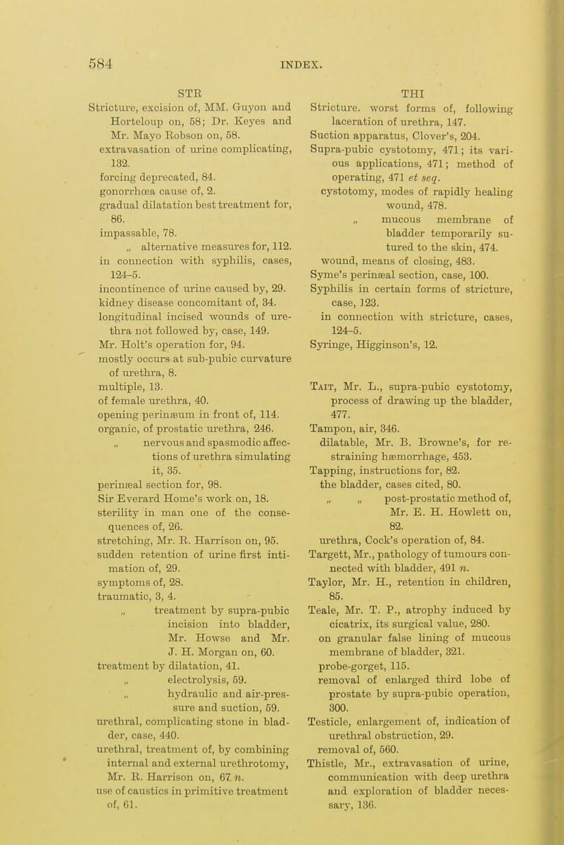 STE Stricture, excision of, MM. Guyon and Horteloup on, 58; Dr. Keyes and Mr. Mayo Robson on, 58. extravasation of urine complicating, 132. forcing deprecated, 84. gonorrhoea cause of, 2. gradual dilatation best treatment for, 86. impassable, 78. „ alternative measures for, 112. in connection with syphilis, cases, 124-5. incontinence of urine caused by, 29. kidney disease concomitant of, 34. longitudinal incised wounds of ure- thra not followed by, case, 149. Mr. Holt's operation for, 94. mostly occurs at sub-pubic curvature of urethra, 8. multiple, 13. of female urethra, 40. opening perinseum in front of, 114. organic, of prostatic m^ethra, 246. nervous and spasmodic affec- tions of urethra simulating it, 35. perineal section for, 98. Sir Everard Home's work on, 18. sterility in man one of the conse- quences of, 26. stretching, Mr. R. Harrison on, 95. sudden retention of urine first inti- mation of, 29. symptoms of, 28. traumatic, 3, 4. treatment by supra-pubic incision into bladder, Mr. Howse and Mr. J. H. Morgan on, 60. treatment by dilatation, 41. electrolysis, 69. hydraulic and air-pres- sure and suction, 59. urethral, complicating stone in blad- der, case, 440. urethral, treatment of, by combining internal and external urethrotomy, Mr. R. Harrison on, 67. n. use of caustics in primitive treatment of, 61. THI Stricture, worst forms of, following laceration of urethra, 147. Suction apparatus. Clover's, 204. Supra-pubic cystotomy, 471; its vari- ous applications, 471; method of operating, 471 et seq. cystotomy, modes of rapidly healing wound, 478. „ mucous membrane of bladder temporarily su- tm-ed to the skin, 474. wound, means of closing, 483. Syme's perineal section, case, 100. Syphilis in certain forms of stricture, case, 123. in connection with strictm'e, cases, 124-5. Syringe, Higginson's, 12. Tait, Mr. L., supra-pubic cystotomy, process of drawing up the bladder, 477. Tampon, air, 346. dilatable, Mr. B. Browne's, for re- straining hsamorrhage, 453. Tapping, instructions for, 82. the bladder, cases cited, 80. „ „ post-prostatic method of, Mr. B. H. Hewlett on, 82. urethi-a. Cock's operation of, 84. Targett, Mr., pathology of tumom-s con- nected with bladder, 491 n. Taylor, Mr. H., retention in children, 85. Teale, Mr. T. P., atrophy induced by cicatrix, its sm-gical value, 280. on granular false lining of mucous membrane of bladder, 321. probe-gorget, 115. removal of enlarged third lobe of prostate by supra-pubic operation, 300. Testicle, enlargement of, indication of urethral obstruction, 29. removal of, 560. Thistle, Mr., extravasation of m-ine, communication with deep urethra and exploration of bladder neces- sarj', 136.