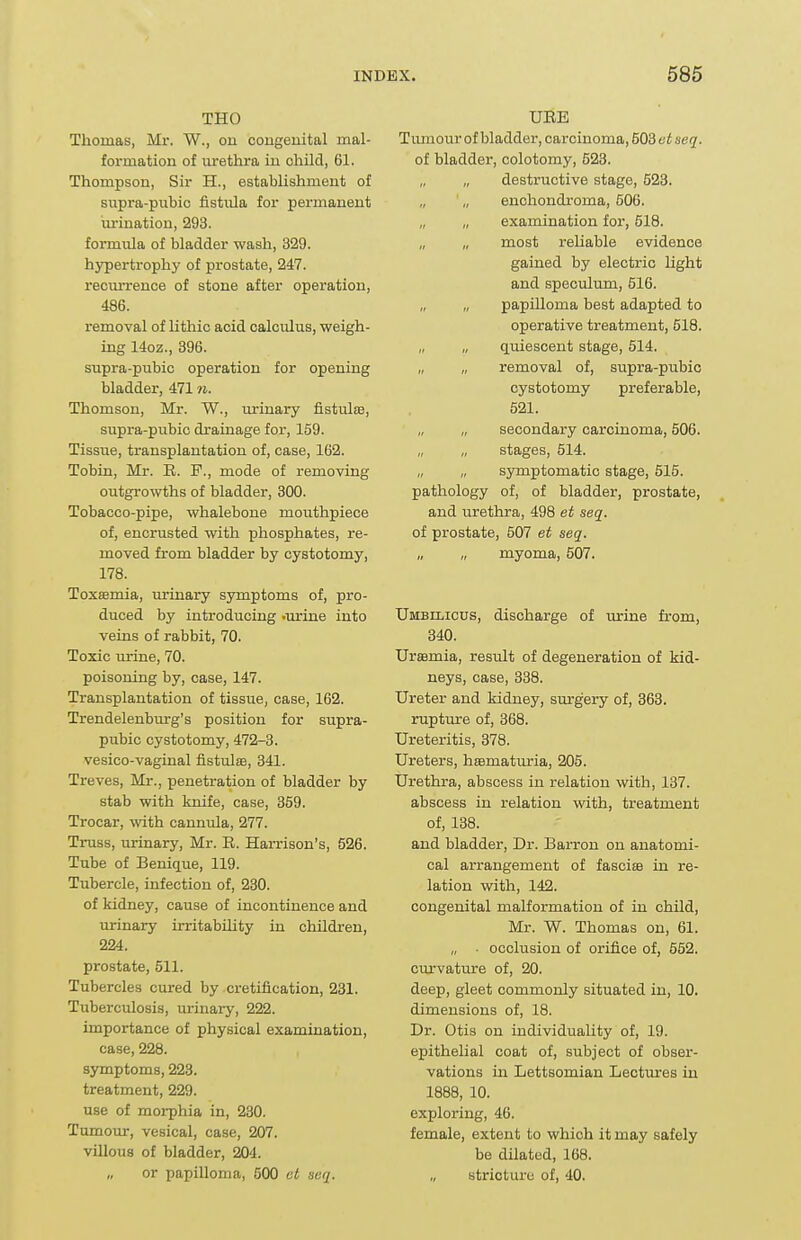 THO Thomas, Mi-. W., on cougeuital mal- formation of urethra iu child, 61. Thompson, Sir H., establishment of siipra-pubic fistula for permanent viriuatiou, 293. formiUa of bladder wash, 329. hypertrophy of prostate, 247. recurrence of stone after operation, 486. removal of lithic acid calculus, weigh- ing 14oz., 396. supra-pubic operation for opening bladder, 471 n. Thomson, Mr. W., urinary fistulee, supra-pubic drainage for, 169. Tissue, transplantation of, case, 162. Tobin, Mr. E. F., mode of removing outgrowths of bladder, 300. Tobacco-pipe, whalebone mouthpiece of, encrusted with phosphates, re- moved from bladder by cystotomy, 178. Toxaemia, urinary symptoms of, pro- duced by introducing .urine into veins of rabbit, 70. Toxic urine, 70. poisoning by, case, 147. Transplantation of tissue, case, 162. Trendelenburg's position for supra- pubic cystotomy, 472-3. vesico-vaginal fistulse, 341. Treves, Mr., penetration of bladder by stab with knife, case, 359. Trocar, with cannula, 277. Truss, urinary, Mr. R. Harrison's, 526. Tube of Benique, 119. Tubercle, infection of, 230. of kidney, cause of incontinence and urinary irritability in children, 224. prostate, 511. Tubercles cured by cretiflcation, 231. Tuberculosis, urinary, 222. importance of physical examination, case, 228. symptoms, 223. treatment, 229. use of moi-phia in, 230. Tumour, vesical, case, 207. villous of bladder, 204. „ or papilloma, 500 ct acq. URE Tumour of bladder, carcinoma, 503 et seq. of bladder, colotoray, 523. „ destructive stage, 523. „ enchondroma, 506. „ examination for, 518. most reliable evidence gained by electric light and speculum, 516. „ „ papilloma best adapted to operative treatment, 518. „ „ quiescent stage, 514. „ „ removal of, supra-pubic cystotomy preferable, 521. secondary carcinoma, 506. stages, 514. „ symptomatic stage, 515. pathology of, of bladder, prostate, and urethra, 498 et seq. of prostate, 507 et seq. myoma, 507. Umbilicus, discharge of urine from, 340. Urssmia, result of degeneration of kid- neys, case, 338. Ureter and kidney, surgery of, 363. rupture of, 368. Ureteritis, 378. Ureters, hsematuria, 205. Urethra, abscess in relation with, 137. abscess in relation with, treatment of, 138. and bladder, Dr. Barron on anatomi- cal arrangement of fascise in re- lation with, 142. congenital malformation of in child, Mr. W. Thomas on, 61. „ . occlusion of orifice of, 552. curvature of, 20. deep, gleet commonly situated in, 10. dimensions of, 18. Dr. Otis on individuality of, 19. epithelial coat of, subject of obser- vations in Lettsomian Lectures iu 1888, 10. exploring, 46. female, extent to which it may safely be dilated, 168. „ stricture of, 40.