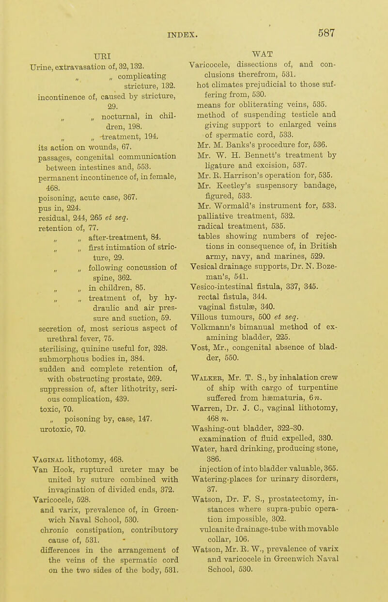 UBI Urine, extravasation of, 32,132. „ „ complicating striot\ire, 132. incontinence of, caused by stricture, 29. „ „ nocturnal, in chil- dren, 198. „ „ -treatment, 194. its action on wounds, 67. passages, congenital communication between intestines and, 553. permanent incontuience of, in female, 468. poisoning, acute case, 367. pus in, 224. residual, 244, 265 et seq. retention of, 77. „ after-treatment, 84. „ „ first intimation of stric- ture, 29. „ „ following concussion of spine, 362. „ „ in children, 85. „ „ treatment of, by hy- draulic and air pres- sure and suction, 59. secretion of, most serious aspect of Tirethral fever, 75. sterilising, quinine useful for, 328. submorphous bodies in, 384. sudden and complete retention of, with obstructing prostate, 269. suppression of, after lithotrity, seri- ous complication, 439. toxic, 70. „ poisoning by, case, 147. urotoxic, 70. Vaginal lithotomy, 468. Van Hook, ruptured ureter may be united by suture combined with invagination of divided ends, 372. Varicocele, 528. and varix, prevalence of, in Green- wich Naval School, 530. chronic constipation, contributory cause of, 581. differences in the arrangement of the veins of the spermatic cord on the two sides of the body, 531. WAT Varicocele, dissections of, and con- clusions therefrom, 531. hot climates prejudicial to those suf- fering from, 530. means for obliterating veins, 535. method of suspending testicle and giving support to enlarged veins of spermatic cord, 533. Mr. M. Banks's procedure for, 536. Mr. W. H. Bennett's treatment by ligatm'e and excision, 537. Mr. R. Harrison's operation for, 535. Mr. Keetley's suspensory bandage, figured, 533. Mr. Wormald's instrument for, 533. palliative treatment, 532. radical treatment, 535. tables showing numbers of rejec- tions in consequence of, in British army, navy, and marines, 529. Vesical drainage supports, Dr. N. Boze- man's, 541. Vesico-intestinal fistula, 837, 345. rectal fistula, 344. vaginal fisttdaa, 340. VUlous tumours, 500 et seq. VoLkmann's bimanual method of ex- amining bladder, 225. Vost, Mr., congenital absence of blad- der, 550. WAiiKER, Mr. T. S., by inhalation crew of ship with cargo of turpentine suffered from hsematuria, 6n. Warren, Dr. J. C, vaginal lithotomy, 468 n. Washing-out bladder, 322-30. examination of fluid expelled, 380. Water, hard drinking, producing stone, 386. injection of into bladder valuable, 365. Watering-places for urinary disorders, 37. Watson, Dr. F. S., prostatectomy, in- stances where supra-pubic opera- tion impossible, 302. vulcanite drainage-tube with movable collar, 106. Watson, Mr. R. W., prevalence of varix and varicocele in Greenwich Naval School, 530.