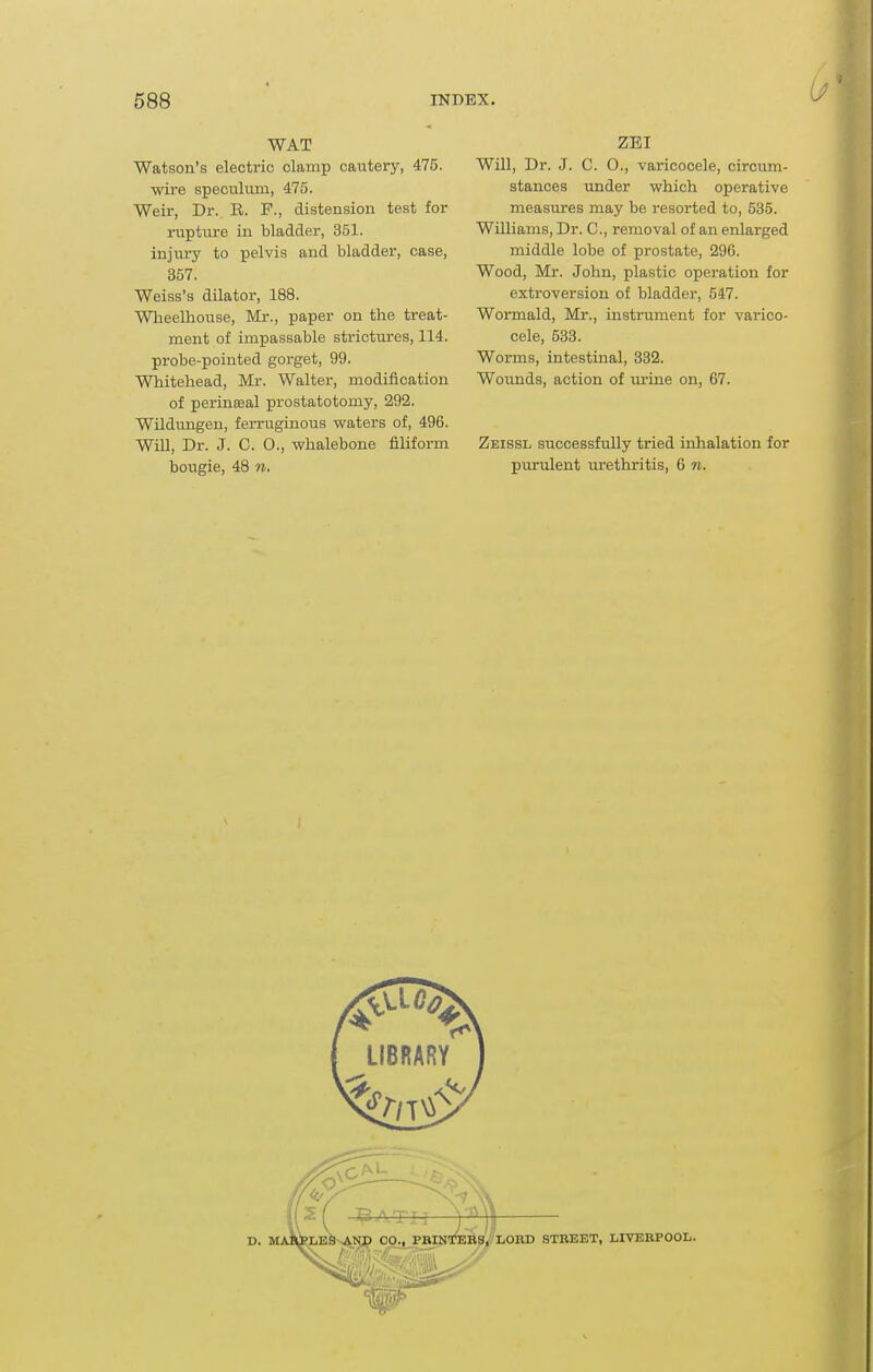 WAT Watson's electric clamp cautery, 475. wire speculum, 475. Weir, Dr. R. F., distension test for rupture in bladder, 351. injm-y to i)elvis and bladder, case, 357. Weiss's dilator, 188. Wheelhouse, Mr., paper on the treat- ment of impassable strictm'es, 114. probe-pointed gorget, 99. Whitehead, Mr. Walter, modification of perinseal prostatotomy, 292. Wildungeu, ferruginous waters of, 496. Will, Dr. J. C. 0., whalebone filiform bougie, 48 n. ZEI Will, Dr. J. C. O., varicocele, circum- stances under which operative measures may be resorted to, 535. Williams, Dr. C, removal of an enlarged middle lobe of prostate, 296. Wood, Mr. John, plastic operation for extroversion of bladder, 547. Wormald, Mr., instrument for varico- cele, 533. Worms, intestinal, 332. Wounds, action of urine on, 67. Zeissl successfully tried inhalation for purulent urethritis, 6 «.