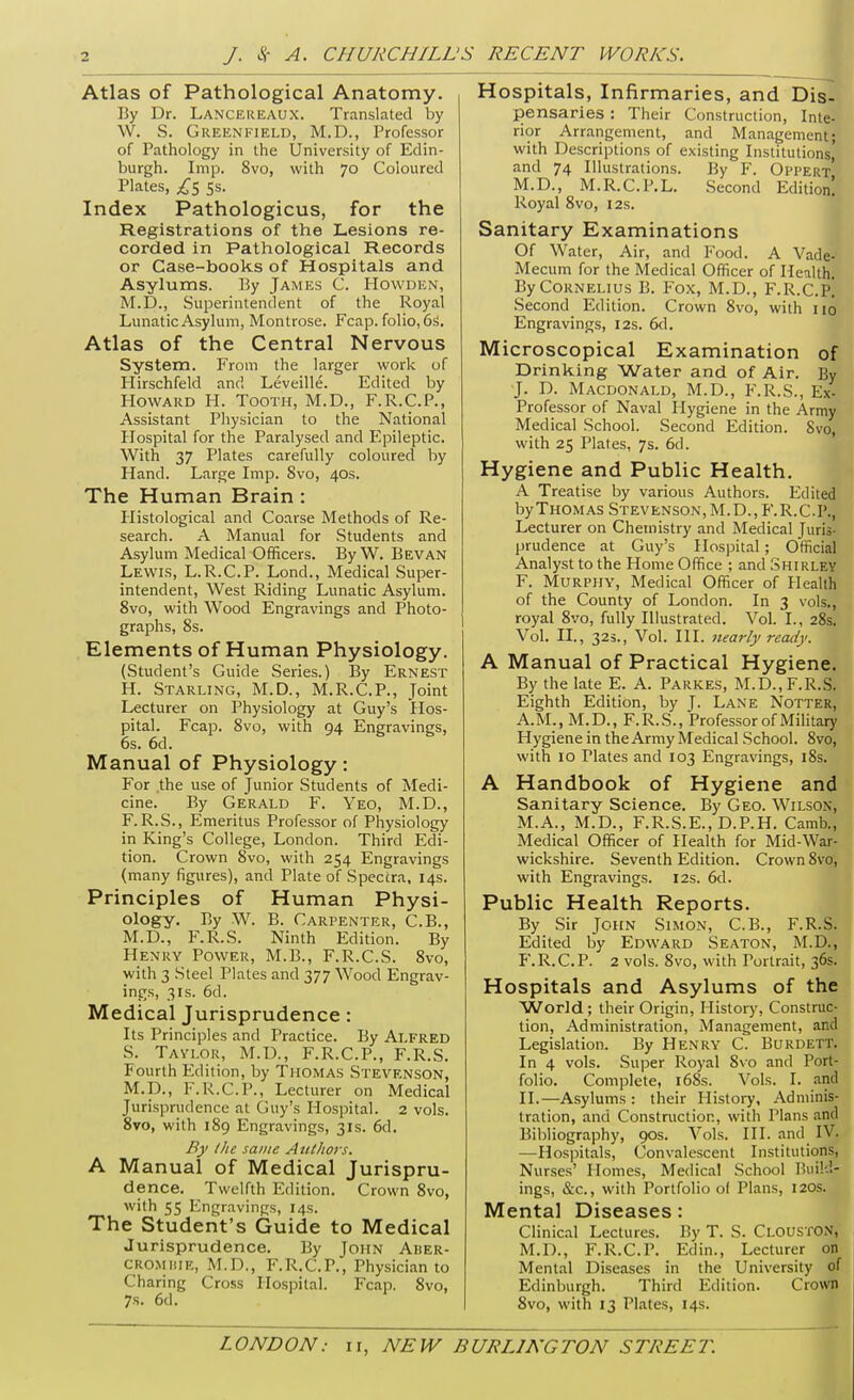 Atlas of Pathological Anatomy. By Dr. Lancereaux. Translated by W. S. Greenfield, M.D., Professor of Pathology in the University of Edin- burgh. Imp. 8vo, with 70 Coloured Plates, 5s. Index Pathologicus, for the Registrations of the Lesions re- corded in Pathological Records or Case-books of Hospitals and Asylums. By James C. Howden, M.D., Superintendent of the Royal Lunatic Asylum, Montrose. Fcap. folio, 6S. Atlas of the Central Nervous System. From the larger work of Hirschfeld and Leveille. Edited by Howard H. Tooth, M.D., F.R.C.P., Assistant Physician to the National Plospital for the Paralysed and Epileptic. With 37 Plates carefully coloured by Hand. Large Imp. 8vo, 40s. The Human Brain: Plistological and Coarse Methods of Re- search. A Manual for Students and Asylum Medical Officers. By W. Bevan Lewis, L.R.C.P. Lond., Medical Super- intendent, West Riding Lunatic Asylum. 8vo, with Wood Engravings and Photo- graphs, 8s. Elements of Human Physiology. (Student's Guide Series.) By Ernest H. Starling, M.D., M.R.C.P., Joint Lecturer on Physiology at Guy's Hos- pital. Fcap. 8vo, with 94 Engravings, 6s. 6d. Manual of Physiology: For the use of Junior Students of Medi- cine. By Gerald F. Yeo, M.D., F. R.S., Emeritus Professor of Physiology in King's College, London. Third Edi- tion. Crown 8vo, with 254 Engravings (many figures), and Plate of Spectra, 14s. Principles of Human Physi- ology. By W. B. Carpenter, C.B., M.D., F.R.S. Ninth Edition. By Henry Power, M.B., F.R.C.S. 8vo, with 3 Steel Plates and 377 Wood Engrav- ings, 3IS. 6d. Medical Jurisprudence: Its Principles and Practice. By Alfred S. Tavlor, M.D., F.R.C.P., F.R.S. Fourth Edition, by Tmomas Stevenson, M.p., F.R.C.P., Lecturer on Medical Jurisprudence at Guy's Hospital. 2 vols. 8vo, with 189 Engravings, 31s. 6d. By tlie same Authors. A Manual of Medical Jurispru- dence. Twelfth Edition. Crown 8vo, with 55 Engravings, 14s. The Student's Guide to Medical Jurisprudence. By John Ader- CRO.MiiiE, M.D., F.R.C.P., Physician to Charing Cross Hospital. Fcap. 8vo, 7s. 6d. Hospitals, Infirmaries, and Dis- pensaries : Their Construction, Inte- rior Arrangement, and Management; with Descriptions of existing Institutions, and 74 Illustrations. By F. Oppert M.D., M.R.C.P.L. Second Edition! Royal 8vo, 12s. Sanitary Examinations Of Water, Air, and Food. A Vade- Mecum for the Medical Officer of Health. By Cornelius B. Fox, M.D., F.R.C.p! Second Edition. Crown 8vo, with no Engravings, 12s. 6d, Microscopical Examination of Drinking Water and of Air. By J. D. Macdonald, M.D., F.R.S., Ex- Professor of Naval Hygiene in the Army Medical School. Second Edition. Svo, with 25 Plates, 7s. 6d. Hygiene and Public Health. A Treatise by various Authors. Edited by Thomas Stevenson, M.D., F.R.C.I'., Lecturer on Chemistry and Medical Juris- prudence at Guy's Hospital; Official Analyst to the Home Office ; and Shirley F. Murphy, Medical Officer of Health of the County of London. In 3 vols., royal 8vo, fully Illustrated. Vol. I., 28s. Vol. II., 32s., Vol. III. nearly ready. A Manual of Practical Hygiene. By the late E. A. Parkes, M.D., F.R.S. Eighth Edition, by J. Lane Notter, A.M., M.D., F.R.S., Professor of Mihtary Hygiene in the Army Medical School. 8vo, with 10 Plates and 103 Engravings, i8s. A Handbook of Hygiene and Sanitary Science. By Geo. Wilson, M.A., M.D., F.R.S.E., D.P.H. Camb., Medical Officer of Health for Mid-War- wickshire. Seventh Edition. Crown 8vo, with Engravings. 12s. 6d. Public Health Reports. By Sir John Simon, C.B., F.R.S; Edited by Edward Seaton, M.D., F.R.C.P. 2 vols. 8vo, with Portrait, 36s. Hospitals and Asylums of the World ; their Origin, History, Construc- tion, Administration, Management, and Legislation. By Henry C. Burdett. In 4 vols. Super Royal 8vo and Port^ folio. Complete, i68s. Vols. I. an^ II.—Asylums : their History, Adminis- tration, and Construction, with Plans and Bibliography, 90s. Vols. III. and IV. —Hospitals, Convalescent Institutions, Nurses' Homes, Medical School Build- ings, &c., with Portfolio ol Plans, 120s. Mental Diseases: Clinical Lectures. By T. S. CloustON, M.D., F.R.C.P. Edin., Lecturer on Mental Diseases in the University of Edinburgh. Third Edition. Crown Svo, with 13 Plates, 14s.