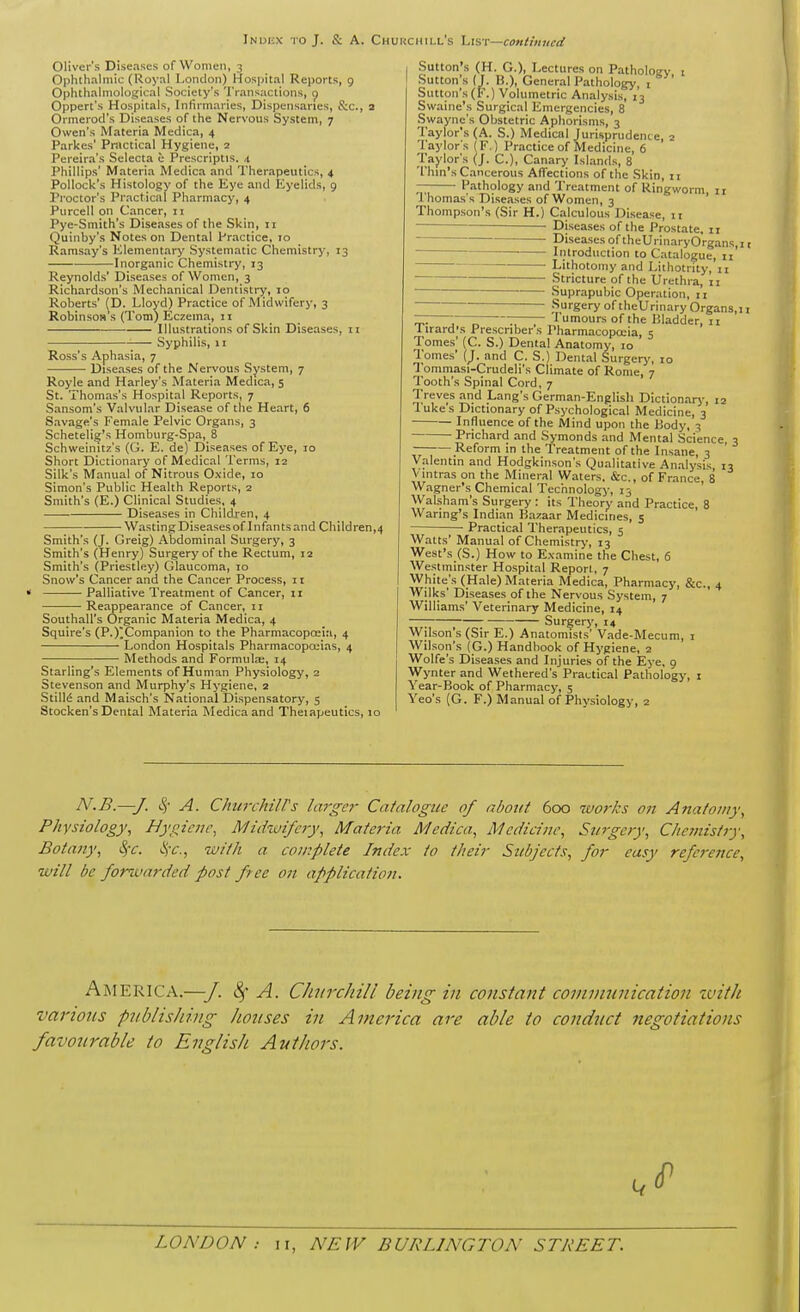 Inui'.x j o J. S: A. CHUJiCHiLL's List—continued Oliver's Dise.ises of Women, 3 Ophthalmic (Royal London) Hospital Reports, g Ophthalmological Society's I'ransactions, c) Oppert's Hospitals, Infirmaries, Dispensaries, S:c., 2 Ormerod's Diseases of the Nervous System, 7 Owen's Materia Medica, 4 Parkes' Pmctical Hygiene, a Pereira's Selecta e Prescriptis. 4 Phillips' Materia Medica and Therapeutics, 4 Pollock's Histology of the Eye and Eyelids, 9 Proctor's Practical Pharmacy, 4 Purcell on Cancer, 11 Pye-Smith's Diseases of the Skin, 11 Quinby's Notes on Dental Practice, 10 Ramsay's Elementary Systematic Chemistry, 13 Inorganic Chemistry, 13 Reynolds' Diseases of Women, 3 Richardson's Mechanical Dentistry, 10 Roberts' (D. Lloyd) Practice of Midwifery, 3 Robinson s (Tom) Eczema, n Illustrations of Skin Diseases, 11 Syphilis, 11 Ross's Aphasia, 7 Diseases of the Nervous System, 7 Royle and Harley's Materia Medica, 5 St. Thomas's Hospital Reports, 7 Sansom's Valvular Disease of the Heart, 6 Savage's Female Pelvic Organs, 3 Schetelig's Homburg-Spa, 8 Schweinitz's (G. E. de) Diseases of Eye, 10 Short Dictionary of Medical Terms, 12 Silk's Manual of Nitrous Oxide, 10 Simon's Public Health Reports, 2 Smith's (E.) Clinical Studies, 4 Diseases in Children, 4 Wasting Diseasesof Infants and Children,4 Smith's (J. Greig) Abdominal Surgery, 3 Smith's (Henry) Surgery of the Rectum, 12 Smith's (Priestley) Glaucoma, 10 Snow's Cancer and the Cancer Process, n Palliative Treatment of Cancer, 11 Reappearance of Cancer, u Southall's (Drganic Materia Medica, 4 Squire's (P.)^Companion to the Pharmacopoeia, 4 London Hospitals Pharmacopoeias, 4 Methods and Formulae, 14 Starling's Elements of Human Physiology, 2 Stevenson and Murphy's Hygiene, 2 Stills and Maisch's National Dispensatory, 5 Stocken's Dental Materia Medica and Theiapeutics, 10 Sutton's (H. G.), Lectures on Patholoev i Sutton's (J. B.), General Pathology, i Sutton's (F.) Volumetric Analysis, 13 Swaine's Surgical Emergencies, 8 Swayne's Obstetric Aphorisms, 3 Taylor's (A. S.) Medical Jurisprudence, 2 Taylor s (F.) Practice of Medicine, 6 Taylor's (J. C), Canary Islands, 8 Thin's Cancerous Affections of the Skin, ii — Pathology and Treatment of Ringworm, 11 Ihomas's Diseases of Women, 3 Thompson's (Sir H.) Calculous Disease, ii ■ Diseases of the Prostate. 11 - Diseases of theUrinaryOrgans,i t ■ Introduction to Catalogue, 11 Lithotomy and Lithotrity, 11 Stricture of the Urethra, 11 Suprapubic Operation, 11 ■ Surgery of theUrinary Organs,! 1 — -— —- Tumours of the Bladder, 11 I irard's Prescriber s Pharmacopccia, 5 Tomes' (C. S.) Dental Anatomy, lo Tomes' (J. and C. S.) Dent.-il Surgery, 10 Tommasi-Crudeli's Climate of Rome, 7 Tooth's Spinal Cord, 7 Treves and Lang's German-English Dictionarj', 12 Tuke's Dictionary of Psychological Medicine, 3 Influence of the Mind upon the Body, 3 Prichard and Symonds and Mental Science, 3 Reform in the Treatment of the Insane, 3 Valentin and Hodgkinson's Qualitative Analysis 13 V Ultras on the Mineral Waters. &c., of France, 8 Wagner's Chemical Technology, 13 Walsham's Surgery : its Theory and Practice, 8 Waring's Indian Bazaar Medicines, 5 Practical Therapeutics, 5 Watts' Manual of Chemistry, 13 West's (S.) How to Examine the Chest, 6 Westminster Hospital Report, 7 White's (Hale) Materia Medica, Pharmacy, &c., 4 Wilks' Diseases of the Nervous System, 7 Williams' Veterinary Medicine, 14 —; ; Surgery, 14 Wilson's (Sir E.) Anatomists' Vade-Mecum, i Wilson's (G.) Handbook of Hygiene, 2 Wolfe's Diseases and Injuries of the Eye, 9 Wynter and Wethered's Practical Pathology, i Year-Book of Pharmacy, 5 Yeo's {G. F.) Manual of Physiology, 2 N.B.—J. S{ A. ChurchilTs large7- Catalogue of about 600 works 071 Anatouiy, Physiology, Hygiene, Miihoifery, Materia Medica, Medicine, Surgery, Chemistry, Botany, Sir. ■i^-c, with a complete Index to their Stibjects, for easy reference, will be forwarded post f ee on application. America.—J. A. Churchill being in constant coinviunication ivitJi various publishing houses in America are able to conduct negotiations favourable to English Authors.