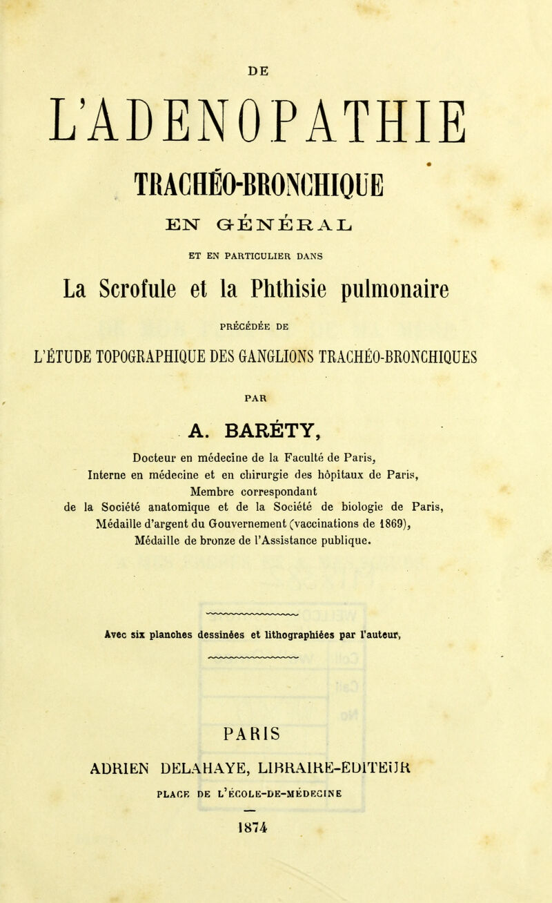 L'ADENOPATHIE TRACHÉO-BRONCHIQUE EN aÉlSTÉRAIL. ET EN PARTICULIER DANS La Scrofule et la Phthisie pulmonaire PRÉCÉDÉE DE L'ÉTUDE TOPOGRAPHIQUE DES GANGLIONS TRAGHÉO-BRONCHIQUES PAR A. BARÉTY, Docteur en médecine de la Faculté de Paris, Interne en médecine et en chirurgie des hôpitaux de Paris, Membre correspondant de la Société anatomique et de la Société de biologie de Paris, Médaille d'argent du Gouvernement (vaccinations de 1869), Médaille de bronze de l'Assistance publique. Avec six planches dessinées et lithographiées par l'auteur. PARIS ADRIEN DELAHAYE, LlHRAlHE-EDiTEiJH PLACE DE l'ÉCOLE-DE-MÉDEGINE 1874