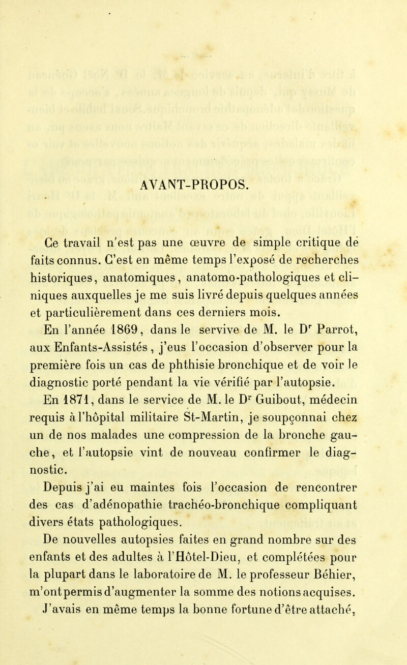 AVAW-PROPOS. Ce travail n'est pas une œuvre de simple critique dé faits connus. C'est en même temps l'exposé de recherches historiques, anatomiques, anatomo-pathologiques et cli- niques auxquelles je me suis livré depuis quelques années et particulièrement dans ces derniers mois. En l'année 1869, dans le servive de M. le D* Parrot, aux Enfants-Assistés , j'eus l'occasion d'observer pour la première fois un cas de phthisie bronchique et de voir le diagnostic porté pendant la vie vérifié par l'autopsie. En 1871, dans le service de M. le Guibout, médecin requis à l'hôpital militaire St-Martin, je soupçonnai chez un de nos malades une compression de la bronche gau- che, et l'autopsie vint de nouveau confirmer le diag- nostic. Depuis j'ai eu maintes fois l'occasion de rencontrer des cas d'adénopathie trachéo-bronchique compliquant divers états pathologiques. De nouvelles autopsies faites en grand nombre sur des enfants et des adultes à l'Hôtel-Dieu, et complétées pour la plupart dans le laboratoire de M. le professeur Béhier, m'ontpermis d'augmenter la somme des notions acquises. J'avais en même temps la bonne fortune d'être attaché,