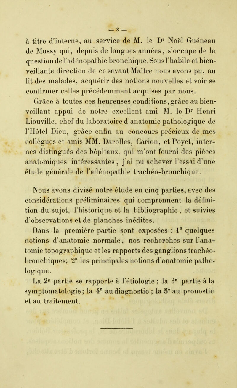 à titre d'interne, au service de M. le D* Noël Guéneau de Mussy qui, depuis de longues années, s'occupe de la questiondel'adénopathie bronchique.Sousl'habile et bien- veillante direction de ce savant Maître nous avons pu, au lit des malades, acquérir des notions nouvelles et voir se confirmer celles précédemment acquises par nous. Grâce à toutes ces heureuses conditions, grâce au bien- veillant appui de notre excellent ami M. le Henri Liouville, chef du laboratoire d'anatomie pathologique de l'Hôtel-Dieu, grâce enfin au concours précieux de mes collègues et amis MM. Darolles, Garion, et Poyet, inter- nes distingués des hôpitaux, qui m'ont fourni des pièces anatomiques intéressantes , j'ai pu achever l'essai d'une étude générale de l'adénopathie trachéo-bronchique. Nous avons divisé notre étude en cinq parties, avec des considérations préhminaires qui comprennent la défini- tion du sujet, l'historique et la bibliographie, et suivies d'observations et de planches inédites. Dans la première partie sont exposées : 1 quelques notions d'anatomie normale, nos recherches sur l'ana- tomie topographique et les rapports des ganglions trachéo- bronchiques; 2 les principales notions d'anatomie patho- logique. La 2^ partie se rapporte à l'étiologie ; la 3 partie à la symptomatologie ; la 4* au diagnostic ; la 5* au pronostic et au traitement.