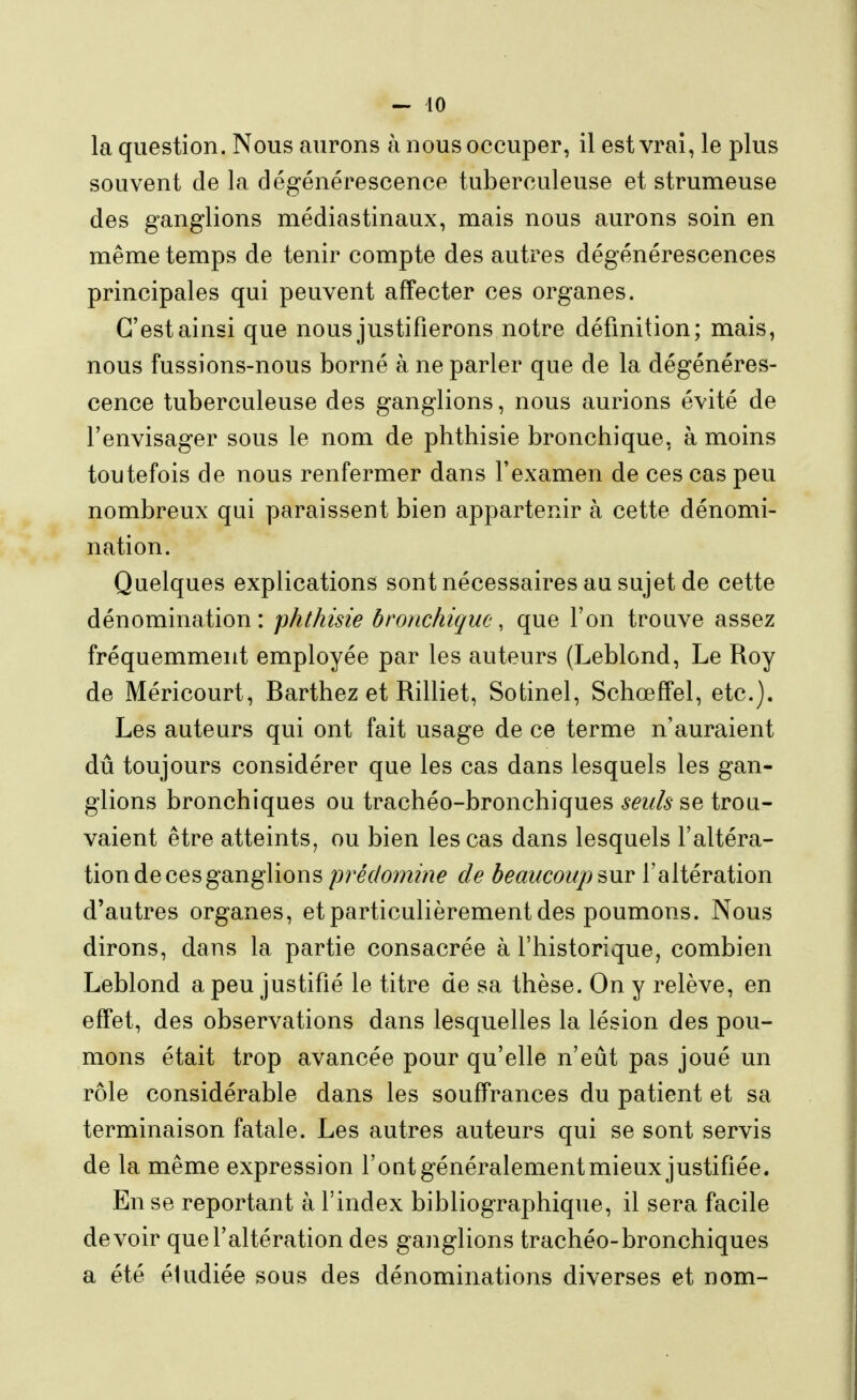 la question. Nous aurons à nous occuper, il est vrai, le plus souvent de la dégénérescence tuberculeuse et strumeuse des ganglions médiastinaux, mais nous aurons soin en même temps de tenir compte des autres dégénérescences principales qui peuvent affecter ces organes. C'est ainsi que nous justifierons notre définition; mais, nous fussions-nous borné à ne parler que de la dégénéres- cence tuberculeuse des ganglions, nous aurions évité de l'envisager sous le nom de phthisie bronchique, à moins toutefois de nous renfermer dans l'examen de ces cas peu nombreux qui paraissent bien appartenir à cette dénomi- nation. Quelques explications sont nécessaires au sujet de cette dénomination : phthisie bronchique, que l'on trouve assez fréquemment employée par les auteurs (Leblond, Le Roy de Méricourt, Barthez et Rilliet, Sotinel, Schœffel, etc.). Les auteurs qui ont fait usage de ce terme n'auraient dû toujours considérer que les cas dans lesquels les gan- glions bronchiques ou trachéo-bronchiques seuls se trou- vaient être atteints, ou bien les cas dans lesquels l'altéra- tion de ces ganglions prédomine de beaucoup ^wv l'altération d'autres organes, et particulièrement des poumons. Nous dirons, dans la partie consacrée à l'historique, combien Leblond a peu justifié le titre de sa thèse. On y relève, en effet, des observations dans lesquelles la lésion des pou- mons était trop avancée pour qu'elle n'eût pas joué un rôle considérable dans les souffrances du patient et sa terminaison fatale. Les autres auteurs qui se sont servis de la même expression l'oat généralement mieux justifiée. En se reportant à l'index bibliographique, il sera facile devoir que l'altération des ganglions trachéo-bronchiques a été éludiée sous des dénominations diverses et nom-