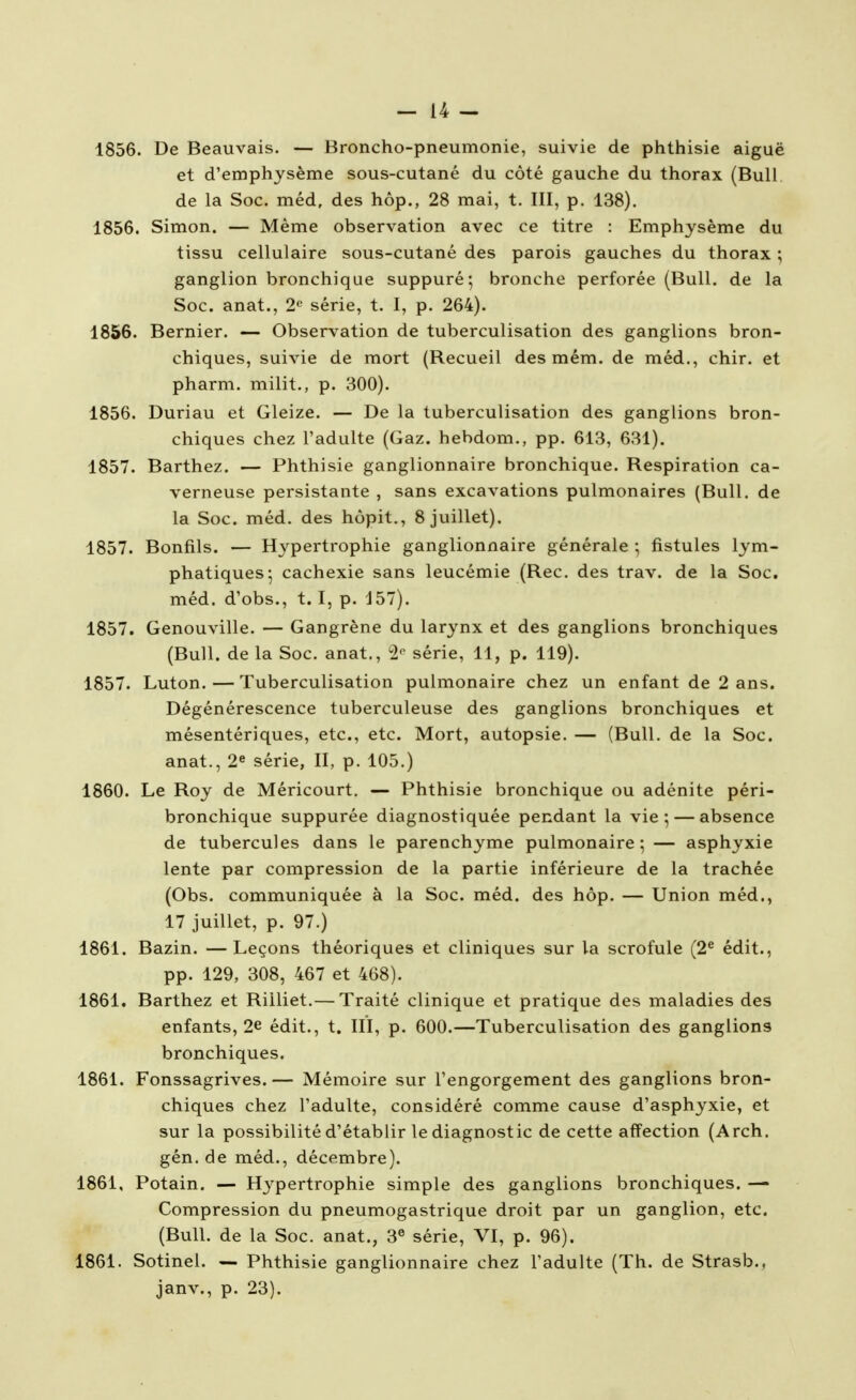 -la- isse. De Beauvais. — Broncho-pneumonie, suivie de phthisie aiguë et d'emphysème sous-cutané du côté gauche du thorax (Bull de la Soc. méd, des hôp., 28 mai, t. III, p. 138). 1856. Simon. — Même observation avec ce titre : Emphysème du tissu cellulaire sous-cutané des parois gauches du thorax ; ganglion bronchique suppuré; bronche perforée (Bull, de la Soc. anat., 2 série, t. I, p. 264). 1856. Bernier. — Observation de tuberculisation des ganglions bron- chiques, suivie de mort (Recueil des mém. de méd., chir. et pharm. milit., p. 300). 1856. Duriau et Gleize. — De la tuberculisation des ganglions bron- chiques chez l'adulte (Gaz. hebdom., pp. 613, 631). 1857. Barthez. — Phthisie ganglionnaire bronchique. Respiration ca- verneuse persistante , sans excavations pulmonaires (Bull, de la Soc. méd. des hôpit,, 8 juillet). 1857. Bonfils. — Hypertrophie ganglionnaire générale ; fistules lym- phatiques-, cachexie sans leucémie (Rec. des trav. de la Soc, méd. d'obs., t. I, p. J57). 1857. Genouville. — Gangrène du larynx et des ganglions bronchiques (Bull, de la Soc. anat., 2*^ série, 11, p. 119). 1857. Luton. — Tuberculisation pulmonaire chez un enfant de 2 ans. Dégénérescence tuberculeuse des ganglions bronchiques et mésentériques, etc., etc. Mort, autopsie. — (Bull, de la Soc. anat., 2* série, II, p. 105.) 1860. Le Roy de Méricourt. — Phthisie bronchique ou adénite péri- bronchique suppurée diagnostiquée pendant la vie; — absence de tubercules dans le parenchyme pulmonaire; — asphyxie lente par compression de la partie inférieure de la trachée (Obs. communiquée à la Soc. méd. des hôp. — Union méd., 17 juillet, p. 97.) 1861. Bazin. —Leçons théoriques et cliniques sur la scrofule (2^ édit., pp. 129, 308, 467 et 468). 1861. Barthez et Riiliet.— Traité clinique et pratique des maladies des enfants, 2e édit., t. III, p. 600.—Tuberculisation des ganglions bronchiques. 1861. Fonssagrives. — Mémoire sur l'engorgement des ganglions bron- chiques chez l'adulte, considéré comme cause d'asphyxie, et sur la possibilité d'établir le diagnostic de cette affection (Arch. gén. de méd., décembre). 1861, Potain. — Hj^pertrophie simple des ganglions bronchiques. — Compression du pneumogastrique droit par un ganglion, etc. (Bull, de la Soc. anat., 3® série, VI, p. 96). 1861. Sotinel. — Phthisie ganglionnaire chez l'adulte (Th. de Strasb., janv., p. 23).