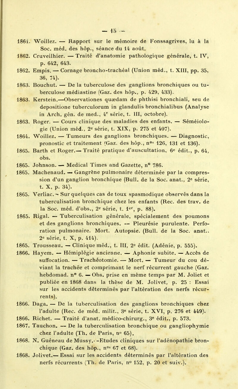 - ]^ 1861. Woillez. — Rapport sur le mémoire de Fonssagrives, lu à la Soc. méd. des hôp., séance du 14 août. 1862. Cruveilhier. — Traité d'anatomie pathologique générale, t. IV, p. 642, 643. 1862. Empis. — Cornage broncho-trachéal (Union méd., t. XIII, pp. 35, 36, 74). 1863. Bouchut. — De la tuberculose des ganglions bronchiques ou tu- berculose médiastine (Gaz. des hôp., p. 429, 433). 1863. Kerstein.—Observationes quœdam de phthisi bronchiali, seu de depositione tuberculorum in glandulis bronchialibus (Analyse in Arch. gén. de med., 4^ série, t. III, octobre). 1863. Roger. — Cours clinique des maladies des enfants. — Séméiolo- gie (Union méd., 2« série, t. XIX, p. 275 et 407). 1864. Woillez. — Tumeurs des ganglions bronchiques. — Diagnostic, pronostic et traitement (Gaz. des hôp., n»» 126, 131 et 136). 1865. Barth et Roger.— Traité pratique d'auscultation, 6^ édit., p. 64, obs. 1865. Johnson. — Médical Times and Gazette, n° 786. 1865. Machenaud. — Gangrène pulmonaire déterminée par la compres- sion d'un ganglion bronchique (Bull, de la Soc. anat., 2^ série, t. X, p. 34). 1865. Verliac— Sur quelques cas de toux spasmodique observés dans la tubercuUsation bronchique chez les enfants (Rec. des trav. de la Soc. méd. d'obs., 2^ série, t. le^^ p. 88). 1865. Rigal. — TubercuUsation générale, spécialement des poumons et des ganglions bronchiques. — Pleurésie purulente. Perfo- ration pulmonaire. Mort. Autopsie. (Bull, de la Soc. anat., 2^ série, t. X, p. 414). 1865. Trousseau. — Clinique méd., t. III, 2^ édit. (Adénie, p. 555). 1866. Hayem. — Hémiplégie ancienne. — Aphonie subite. — Accès de suffocation. — Trachéotomie. — Mort. — Tumeur du cou dé- viant la trachée et comprimant le nerf récurrent gauche (Gaz. hebdomad. n 6. —Obs. prise en même temps par M. Joliet et publiée en 1868 dans la thèse de M. Jolivet, p. 25 : Essai sur les accidents déterminés par l'altération des nerfs récur- rents). 1866. Daga. — De la tubercuUsation des ganglions bronchiques chez l'adulte (Rec. de méd. milit., 3^ série, t. XVI, p. 276 et 449). 1866. Richet. — Traité d'anat. médico-chirurg., 3^ édit., p. 573. 1867. Tauchon. — De la tubercuUsation bronchique ou gangliophymie chez l'adulte (Th. de Paris, n» 65). 1868. N. Guéneau de Mussy.--Etudes cliniques sur l'adénopathie bron- chique (Gaz. des hôp., no^ 67 et 68). 1868. Jolivet.— Essai sur les accidents déterminés par l'altération des nerfs récurrents (Th. de Paris, n^ 152, p. 20 et suiv.).