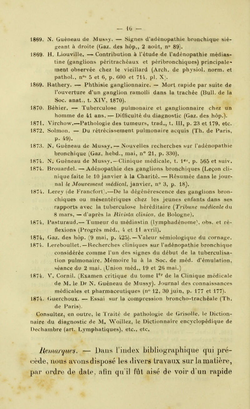 — 10 — 1869. N. Guéneau de Mussy. — Signes d'adénopathie bronchique sié- geant à droite (Gaz, des hop,, 2 août, n» 89). 1869. H, Liouville. — Contribution à l'étude de l'adénopathie médias- tine (ganglions péritrachéaux et péribronchiques) principale- ment observée chez le vieillard (Arch. de physiol. norm. et pathol., n°s 5 et 6, p. 600 et 714, pl. X}. 1869. Hatherj. — Phthisie ganglionnaire. — Mort rapide par suite de l'ouverture d'un ganglion ramolli dans la trachée (Bull, de la Soc. anat., t. XIV, 1870). 1870. Béhier, — Tuberculose pulmonaire et ganglionnaire chez un homme de 41 ans. — Difficulté du diagnostic (Gaz. des hôp.). 1871. Virchow.—Pathologie des tumeurs, trad., t. lll, p. 28 et 179, etc. 1872. Solmon, — Du rétrécissement pulmonaire acquis (Th. de Paris, p. 49). 1873. N, Guéneau de Mussy, — Nouvelles recherches sur l'adénopathie bronchique (Gaz. hebd., mai, n 21, p. 330). 1874. N. Guéneau de Mussy. —Clinique médicale, t. 1«', p. 565 et suiv. 1874. Brouardel. — Adénopathie des ganglions bronchiques (Leçon cli- nique faite le 10 janvier à la Charité. — Résumée dans le jour- nal le Mouvement médical, janvier, n*^ 3, p. 18). 1874. Lerey (de Francfort\—De la dégénérescence des ganglions bron- chiques ou mésentériques chez les jeunes enfants dans ses rapports avec la tuberculose héréditaire {Tribune médicale âu 8 mars, — d'après la Rivista clinica, de Bologne). I87'i. Pasturaud.— Tumeur du médiastin (lymphadénome), obs. et ré- flexions (Progrès méd., 4 et 11 avril). 1874. Gaz. des hôp. (9 mai, p. 425).—Valeur sémiologique du cornage. 1874. [>ereboullet.—Recherches cliniques sur l'adénopathie bronchique considérée comme l'un des signes du début de la tuberculisa- tion pulmonaire. Mémoire lu à la Soc. de méd. d'émulation, séance du 2 mai. ^Union méd., 19 et 26 mai.) 1874. V. Cornil. (Examen critique du tome V^' de la Clinique médicale de M. le Dr N. Guéneau de Mussy). Journal des connaissances médicales et pharmaceutiques (n 12, 30 juin, p. 177 et 177). 1874. Guerchoux. — Essai sur la compression broncho-trachéale (Th. de Paris). Consultez, en outre, le Traité de pathologie de Grisolle, le Diction- naire du diagnostic de M, Woillez, le Dictionnaire encyclopédique de Dechambre (art. Lymphatiques), etc., etc. Heutarques. — Dans l'index bibliographique qui pré- cède, nous avons disposé les divers travaux sur la matière, par ordre de date, nfin qu'il fût aisé de voir d'un rapide