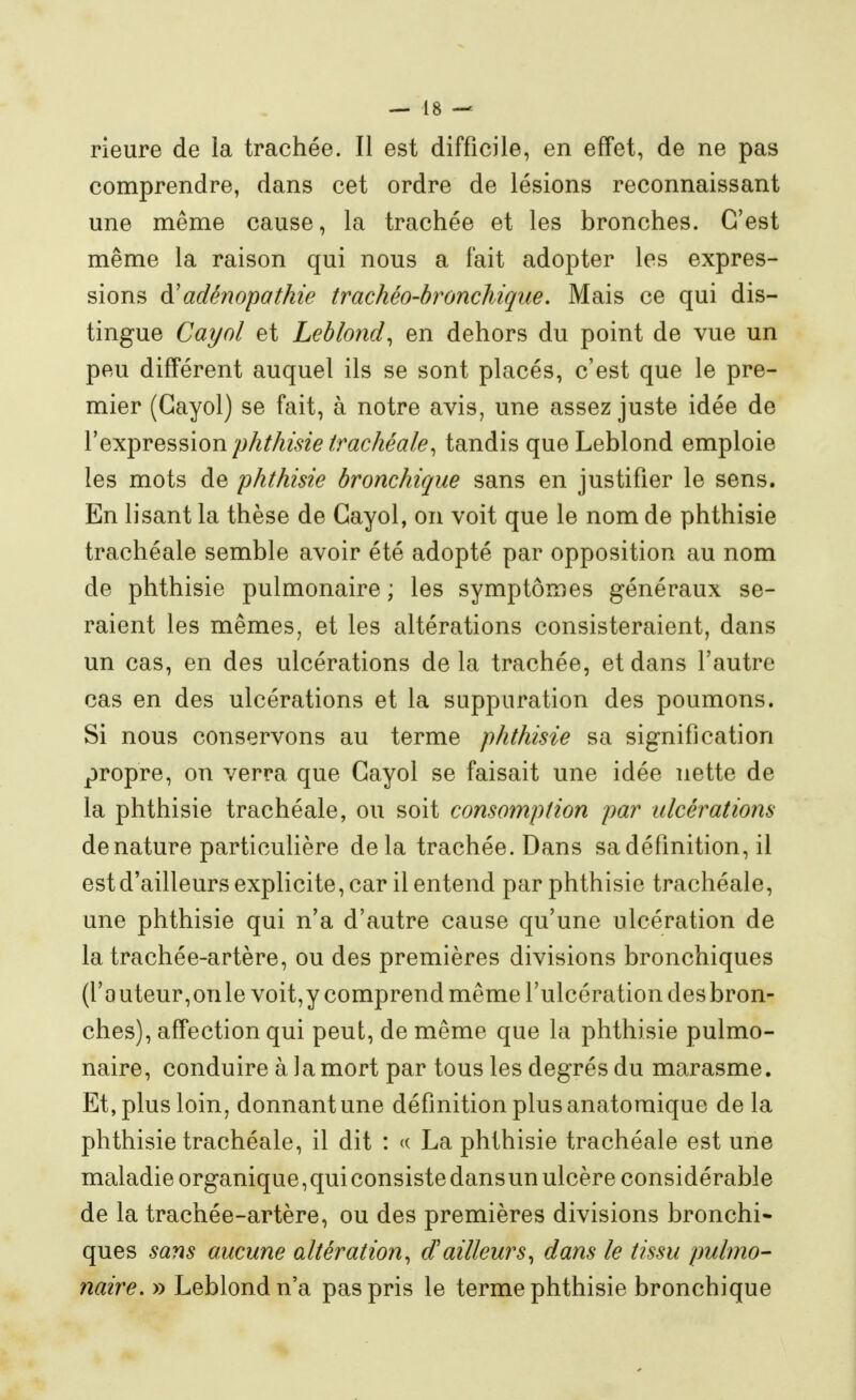 rieure de la trachée. Il est difficile, en effet, de ne pas comprendre, dans cet ordre de lésions reconnaissant une même cause, la trachée et les bronches. C'est même la raison qui nous a fait adopter les expres- sions à'adénopathie trachéo-hronchique. Mais ce qui dis- tingue Cayol et Leblond^ en dehors du point de vue un peu différent auquel ils se sont placés, c'est que le pre- mier (Gayol) se fait, à notre avis, une assez juste idée de l'expression phthisie trachéale, tandis queLeblond emploie les mots de phthisie bronchique sans en justifier le sens. En lisant la thèse de Gayol, on voit que le nom de phthisie trachéale semble avoir été adopté par opposition au nom de phthisie pulmonaire ; les symptômes généraux se- raient les mêmes, et les altérations consisteraient, dans un cas, en des ulcérations delà trachée, et dans l'autre cas en des ulcérations et la suppuration des poumons. Si nous conservons au terme phthisie sa signification propre, on verra que Gayol se faisait une idée nette de la phthisie trachéale, ou soit consomption par ulcérations dénature particulière delà trachée. Dans sa définition, il est d'ailleurs explicite, car il entend par phthisie trachéale, une phthisie qui n'a d'autre cause qu'une ulcération de la trachée-artère, ou des premières divisions bronchiques (rauteur,onlevoit,y comprend même l'ulcération desbron- ches), affection qui peut, de même que la phthisie pulmo- naire, conduire à la mort par tous les degrés du marasme. Et, plus loin, donnant une définition plus anatomique de la phthisie trachéale, il dit : <( La phthisie trachéale est une maladie organique, qui consiste dans un ulcère considérable de la trachée-artère, ou des premières divisions bronchi- ques sans aucune altération, d'ailleurs, dans le tissu pulmo- naire, y) Leblondn'a pas pris le terme phthisie bronchique