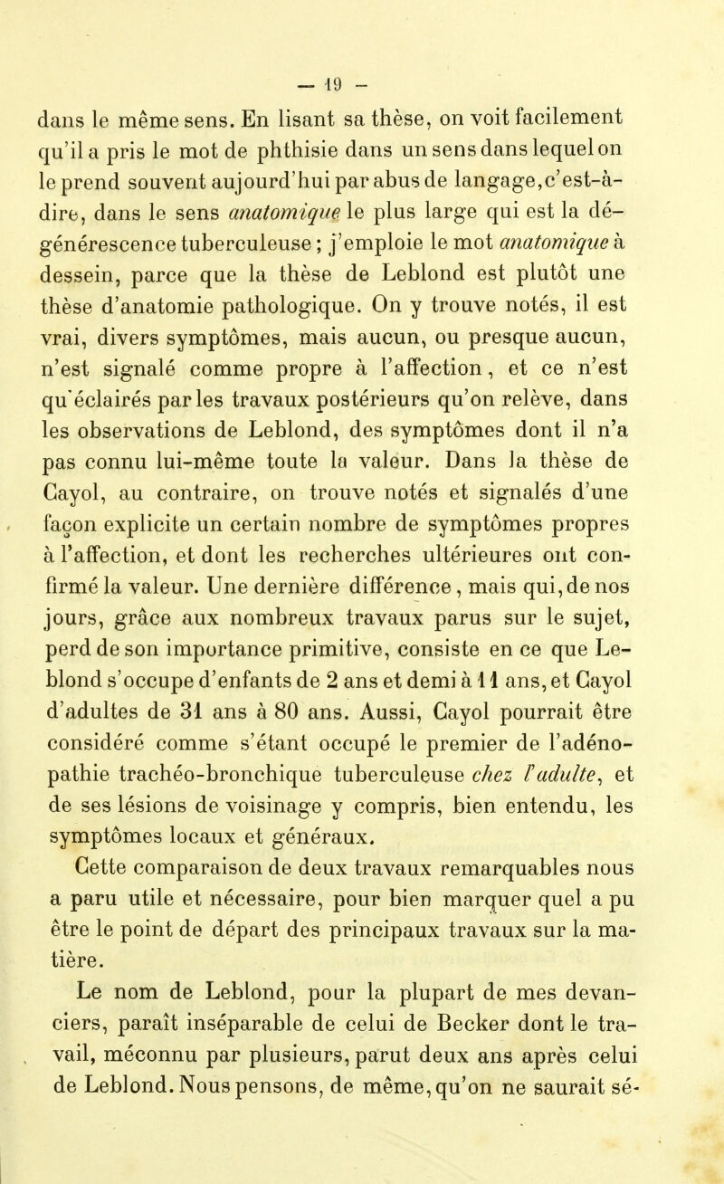 dans le même sens. En lisant sa thèse, on voit facilement qu'il a pris le mot de phthisie dans un sens dans lequel on le prend souvent aujourd'hui par abus de langage,c'est-à- dire, dans le sens anatomique le plus large qui est la dé- générescence tuberculeuse ; j'emploie le mot anatomique à dessein, parce que la thèse de Leblond est plutôt une thèse d'anatomie pathologique. On y trouve notés, il est vrai, divers symptômes, mais aucun, ou presque aucun, n'est signalé comme propre à l'affection, et ce n'est qu'éclairés parles travaux postérieurs qu'on relève, dans les observations de Leblond, des symptômes dont il n'a pas connu lui-même toute la valeur. Dans la thèse de Gayol, au contraire, on trouve notés et signalés d'une façon explicite un certain nombre de symptômes propres à Taffection, et dont les recherches ultérieures ont con- firmé la valeur. Une dernière différence, mais qui, de nos jours, grâce aux nombreux travaux parus sur le sujet, perd de son importance primitive, consiste en ce que Le- blond s'occupe d'enfants de 2 ans et demi à 11 ans, et Gayol d'adultes de 31 ans à 80 ans. Aussi, Gayol pourrait être considéré comme s'étant occupé le premier de l'adéno- pathie trachéo-bronchique tuberculeuse chez F adulte^ et de ses lésions de voisinage y compris, bien entendu, les symptômes locaux et généraux. Gette comparaison de deux travaux remarquables nous a paru utile et nécessaire, pour bien marquer quel a pu être le point de départ des principaux travaux sur la ma- tière. Le nom de Leblond, pour la plupart de mes devan- ciers, paraît inséparable de celui de Becker dont le tra- vail, méconnu par plusieurs, parut deux ans après celui de Leblond. Nous pensons^ de même, qu'on ne saurait sé-