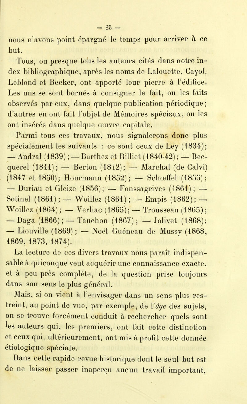 nous n'avons point épargné le temps pour arriver à ce but. Tous, ou presque tous les auteurs cités dans notre in- dex bibliographique, après les noms de Lalouette, Gayol, Leblond et Becker, ont apporté leur pierre à l'édifice. Les uns se sont bornés à consigner le fait, ou les faits observés par eux, dans quelque publication périodique; d'autres en ont fait l'objet de Mémoires spéciaux, ou les ont insérés dans quelque œuvre capitale. Parmi tous ces travaux, nous signalerons donc plus spécialement les suivants : ce sont ceux de Ley (1834); — Andral (1839) ; — Barthez et Billiet (1840-42) ; — Bec- querel (1841); — Berton (1842); — Marchai (de Galvi) (1847 et 1850); Hourmann (1852); — Schœffel (1855); — Duriau et Gleize (1856); — Fonssagrives (1861); — Sotinel (1861); — Woillez (1861); — Empis (1862); — Woillez (1864); — Verliac (1865); — Trousseau (1865); — Daga (1866) ; — Tauchon (1867) ; — Jolivet (1868); — Liouville (1869) ; — Noël Guèneau de Mussy (1868, 1869, 1873, 1874). La lecture de ces divers travaux nous paraît indispen- sable à quiconque veut acquérir une connaissance exacte, et à peu près complète, de la question prise toujours dans son sens le plus général. Mais, si on vient à l'envisager dans un sens plus res- treint, au point de vue, par exemple, de Xâge des sujets, on se trouve forcément conduit à rechercher quels sont les auteurs qui, les premiers, ont fait cette distinction et ceux qui, ultérieurement, ont mis à profit cette donnée étiologique spéciale. Dans cette rapide revue historique dont le seul but est de ne laisser passer inaperçu aucun travail important,