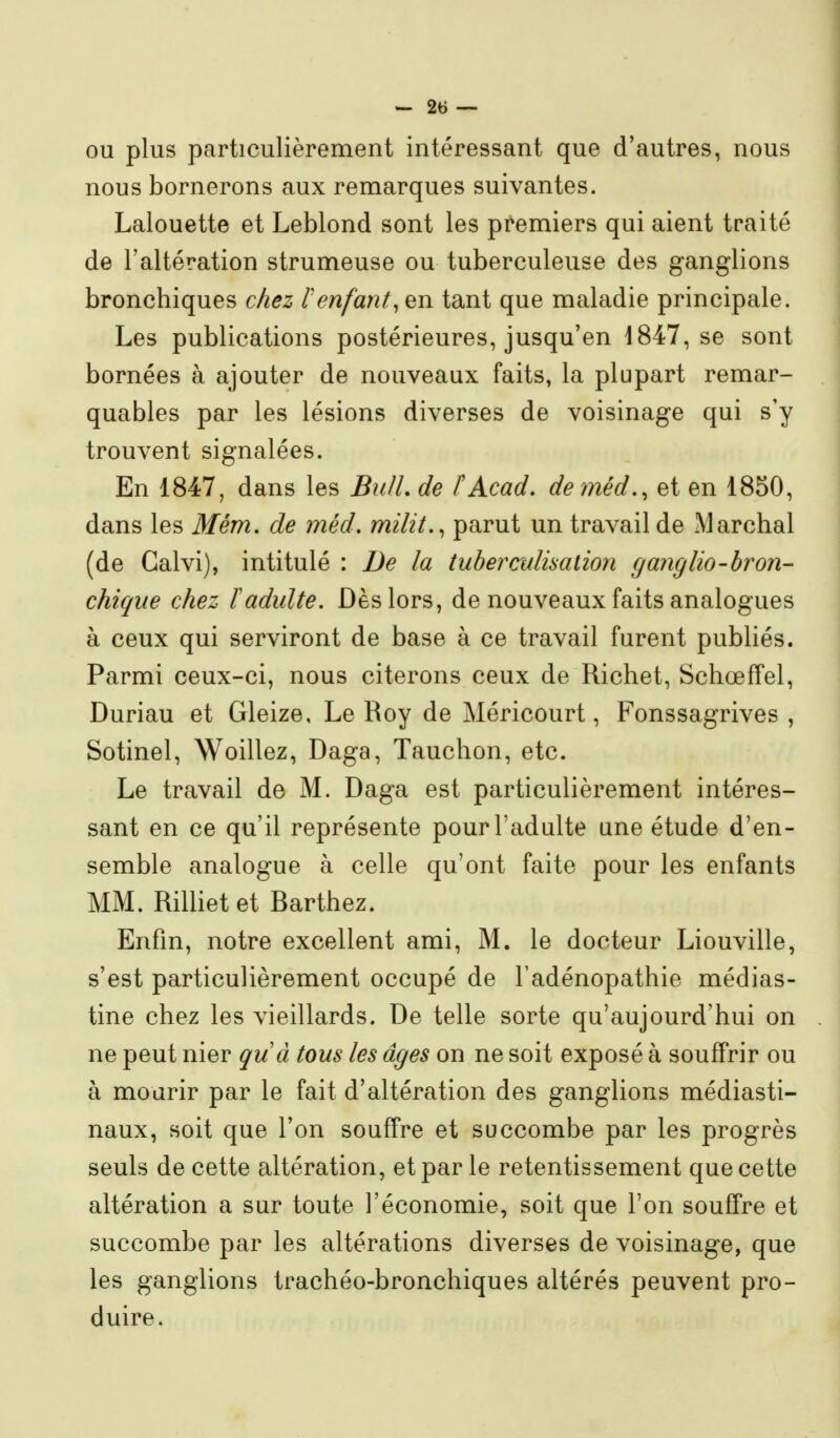 OU plus particulièrement intéressant que d'autres, nous nous bornerons aux remarques suivantes. Lalouette et Leblond sont les premiers qui aient traité de l'altération strumeuse ou tuberculeuse des ganglions bronchiques chez renfanttant que maladie principale. Les publications postérieures, jusqu'en 1847, se sont bornées à ajouter de nouveaux faits, la plupart remar- quables par les lésions diverses de voisinage qui s'y trouvent signalées. En 1847, dans les BidL de fAcad. deméd.^ et en 1850, dans les Mém, de méd, milit.^ parut un travail de Marchai (de Galvi), intitulé : De la tuberculisalion cjanglio-bron- chique chez ïadulte. Dès lors, de nouveaux faits analogues à ceux qui serviront de base à ce travail furent publiés. Parmi ceux-ci, nous citerons ceux de Richet, Schœffel, Duriau et Gleize, Le Roy de Méricourt, Fonssagrives , Sotinel, Woillez, Daga, Tauchon, etc. Le travail de M. Daga est particulièrement intéres- sant en ce qu'il représente pour l'adulte une étude d'en- semble analogue à celle qu'ont faite pour les enfants MM. Rilliet et Barthez. Enfin, notre excellent ami, M. le docteur Liouville, s'est particulièrement occupé de l'adénopathie médias- tine chez les vieillards. De telle sorte qu'aujourd'hui on ne peut nier quà tous les âges on ne soit exposé à souffrir ou à mourir par le fait d'altération des ganglions médiasti- naux, soit que l'on souffre et succombe par les progrès seuls de cette altération, et par le retentissement que cette altération a sur toute l'économie, soit que l'on souffre et succombe par les altérations diverses de voisinage, que les ganglions trachéo-bronchiques altérés peuvent pro- duire.