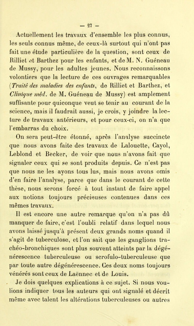 Actuellement les travaux d'ensemble les plus connus, les seuls connus même, de ceux-là surtout qui n'ont pas fait une étude particulière de la question, sont ceux de Rilliet et Barthez pour les enfants, et de M. N. Guéneau de Mussy, pour les adultes jeunes. Nous reconnaissons volontiers que la lecture de ces ouvrages remarquables [Traité des maladies des enfants^ de Rilliet et Barthez, et Clinique méd. de M. Guéneau de Mussy) est amplement suffisante pour quiconque veut se tenir au courant de la science, mais il faudrait aussi, je crois, y joindre la lec- ture de travaux antérieurs, et pour ceux-ci, on n'a que l'embarras du choix. On sera peut-être étonné, après l'analyse succincte que nous avons faite des travaux de Lalouette, Gayol, Leblond et Becker, de voir que nous n'avons fait que signaler ceux qui se sont produits depuis. Ce n'est pas que nous ne les ayons tous lus, mais nous avons omis d'en faire l'analyse, parce que dans le courant de cette thèse, nous serons forcé à tout instant de faire appel aux notions toujours précieuses contenues dans ces mêmes travaux. Il est encore une autre remarque qu'on n'a pas dû manquer de faire, c'est l'oubli relatif dans lequel nous avons laissé jusqu'à présent deux grands noms quand il s'agit de tuberculose, et l'on sait que les ganglions tra- chéo-bronchiques sont plus souvent atteints par la dégé- nérescence tuberculeuse ou scrofulo-tuberculeuse que par toute autre dégénérescence. Ces deux noms toujours vénérés sont ceux de Laënnec et de Louis. Je dois quelques explications à ce sujet. Si nous vou- lions indiquer tous les auteurs qui ont signalé et décrit même avec talent les altérations tuberculeuses ou autres