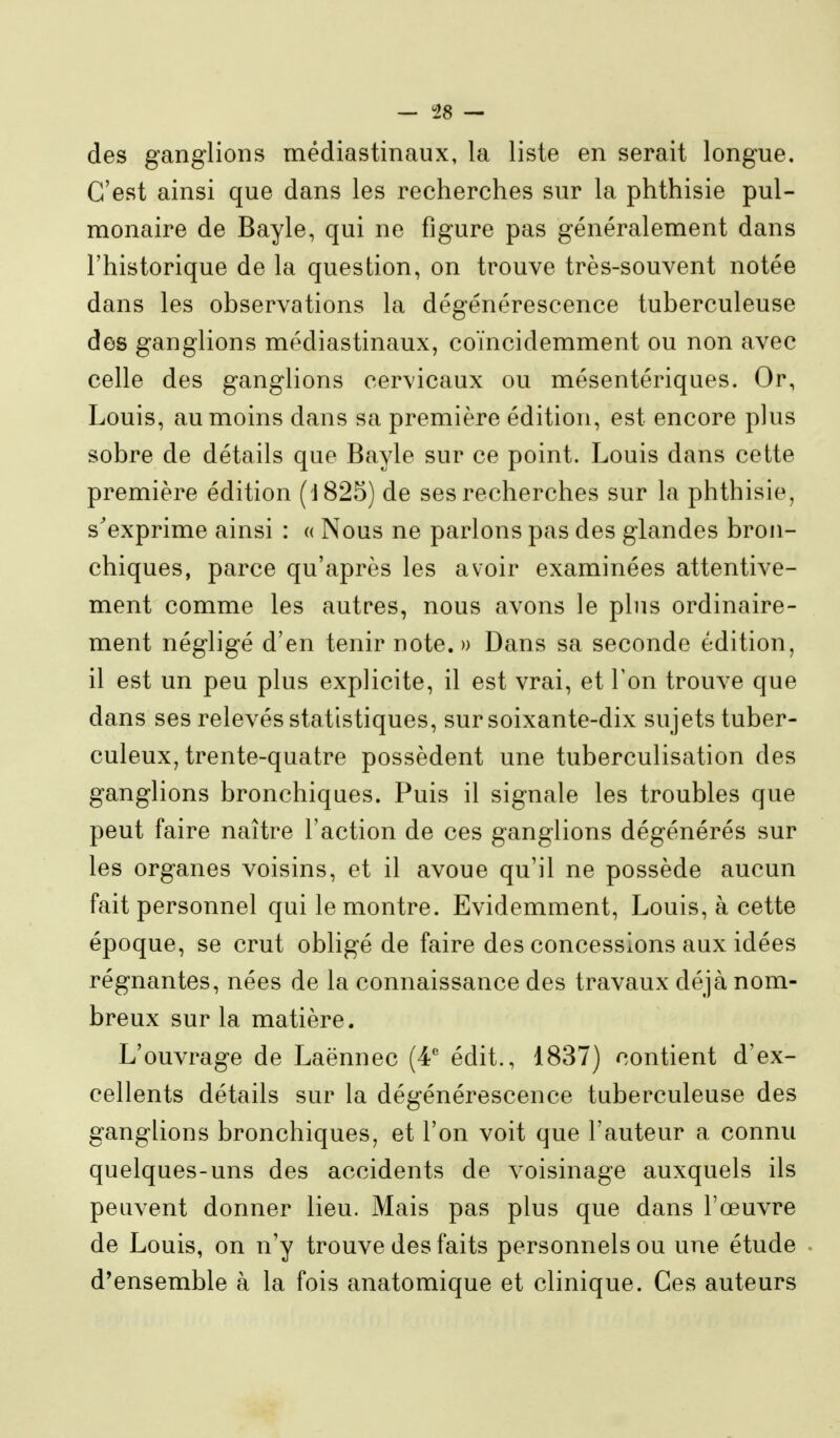des ganglions médiastinaux, la liste en serait longue. C'est ainsi que dans les recherches sur la phthisie pul- monaire de Bayle, qui ne figure pas généralement dans l'historique de la question, on trouve très-souvent notée dans les observations la dégénérescence tuberculeuse des ganglions médiastinaux, coïncidemment ou non avec celle des ganglions cervicaux ou mésentériques. Or, Louis, au moins dans sa première édition, est encore plus sobre de détails que Bayle sur ce point. Louis dans cette première édition (1825) de ses recherches sur la phthisie, s'exprime ainsi : « Nous ne parlons pas des glandes bron- chiques, parce qu'après les avoir examinées attentive- ment comme les autres, nous avons le plus ordinaire- ment négligé d'en tenir note. » Dans sa seconde édition, il est un peu plus explicite, il est vrai, et l'on trouve que dans ses relevés statistiques, sur soixante-dix sujets tuber- culeux, trente-quatre possèdent une tuberculisation des ganglions bronchiques. Puis il signale les troubles que peut faire naître l'action de ces ganglions dégénérés sur les organes voisins, et il avoue qu'il ne possède aucun fait personnel qui le montre. Evidemment, Louis, à cette époque, se crut obligé de faire des concessions aux idées régnantes, nées de la connaissance des travaux déjà nom- breux sur la matière. L'ouvrage de Laënnec (4' édit., 1837) contient d'ex- cellents détails sur la dégénérescence tuberculeuse des ganglions bronchiques, et l'on voit que l'auteur a connu quelques-uns des accidents de voisinage auxquels ils peuvent donner lieu. Mais pas plus que dans l'œuvre de Louis, on n'y trouve des faits personnels ou une étude d'ensemble à la fois anatomique et clinique. Ces auteurs