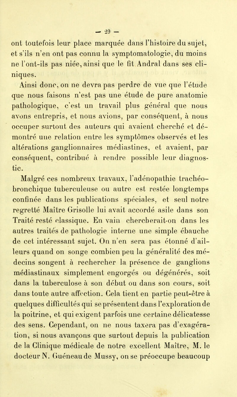 ont toutefois leur place marquée dans l'histoire du sujet, et s'ils n'en ont pas connu la symptomatologie, du moins ne l'ont-ils pas niée, ainsi que le fit Andral dans ses cli- niques. Ainsi donc, on ne devra pas perdre de vue que l'étude que nous faisons n'est pas une étude de pure anatomie pathologique, c'est un travail plus général que nous avons entrepris, et nous avions, par conséquent, à nous occuper surtout des auteurs qui avaient cherché et dé- montré une relation entre les symptômes observés et les altérations ganglionnaires médiastines, et avaient, par conséquent, contribué à rendre possible leur diagnos- tic. Malgré ces nombreux travaux, l'adénopathie trachéo- bronchique tuberculeuse ou autre est restée longtemps confinée dans les publications spéciales, et seul notre regretté Maître Grisolle lui avait accordé asile dans son Traité resté classique. En vain chercberait-on dans les autres traités de pathologie interne une simple ébauche de cet intéressant sujet. On n'en sera pas étonné d'ail- leurs quand on songe combien peu la généralité des mé- decins songent à rechercher la présence de ganglions médiastinaux simplement engorgés ou dégénérés, soit dans la tuberculose à son début ou dans son cours, soit dans toute autre affection. Gela tient en partie peut-être à quelques difficultés qui se présentent dans l'exploration de la poitrine, et qui exigent parfois une certaine délicatesse des sens. Gependant, on ne nous taxera pas d'exagéra- tion, si nous avançons que surtout depuis la publication de la Clinique médicale de notre excellent Maître, M. le docteur N. Guéneaude Mussy, on se préoccupe beaucoup