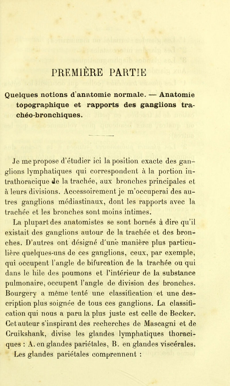 PREMIÈRE PARTIE Quelques notions d'anatomie normale. — Anatomie topographique et rapports des ganglions tra- chéo-bronchiques. Je me propose d'étudier ici la position exacte des gan- glions lymphatiques qui correspondent à la portion in- trathoracique de la trachée, aux bronches principales et à leurs divisions. Accessoirement je m'occuperai des au- tres ganglions médiastinaux, dont les rapports avec la trachée et les bronches sont moins intimes. La plupart des anatomistes se sont bornés à dire qu'il existait des ganglions autour de la trachée et des bron- ches. D'autres ont désigné d'une manière plus particu- lière quelques-uns de ces ganglions, ceux, par exemple, qui occupent l'angle de bifurcation de la trachée ou qui dans le hile des poumons et l'intérieur de la substance pulmonaire, occupent l'angle de division des bronches. Bourgery a même tenté une classification et une des- cription plus soignée de tous ces ganglions. La classifi- cation qui nous a paru la plus juste est celle de Becker. Cet auteur s'inspirant des recherches de Mascagni et de Gruikshank, divise les glandes lymphatiques thoraci- ques : A. en glandes pariétales, B. en glandes viscérales. Les glandes pariétales comprennent :