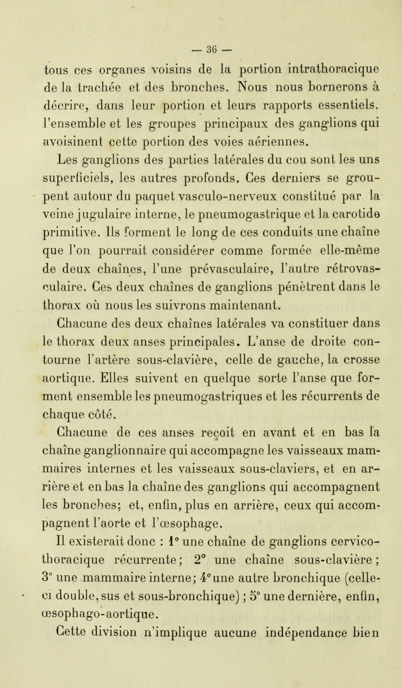 tous ces organes voisins de la portion intrathoracique de la trachée et des bronches. Nous nous bornerons à décrire, dans leur portion et leurs rapports essentiels, l'ensemble et les g'roupes principaux des gang-lions qui avoisinent cette portion des voies aériennes. Les ganglions des parties latérales du cou sont les uns superficiels, les autres profonds. Ces derniers se grou- pent autour du paquet vasculo-nerveux constitué par la veine jugulaire interne, le pneumogastrique et la carotide primitive. Ils forment le long de ces conduits une chaîne que l'on pourrait considérer comme formée elle-même de deux chaînes, l'une prévasculaire, l'autre rétrovas- culaire. Ces deux chaînes de ganglions pénètrent dans le thorax où nous les suivrons maintenant. Chacune des deux chaînes latérales va constituer dans le thorax deux anses principales. L'anse de droite con- tourne l'artère sous-clavière, celle de gauche, la crosse aortique. Elles suivent en quelque sorte l'anse que for- ment ensemble les pneumogastriques et les récurrents de chaque côté. Chacune de ces anses reçoit en avant et en bas l'a chaîne ganglionnaire qui accompagne les vaisseaux mam- maires internes et les vaisseaux sous-claviers, et en ar- rière et en bas la chaîne des ganglions qui accompagnent les bronches; et, enfin, plus en arrière, ceux qui accom- pagnent l'aorte et l'œsophage. Il existerait donc : 1 une chaîne de ganglions cervico- thoracique récurrente; 2° une chaîne sous-clavière; 3 une mammaire interne; 4*une autre bronchique (celle- ci double, sus et sous-bronchique) ; 5° une dernière, enfin, œsophage- aortique. Cette division n'implique aucune indépendance bien