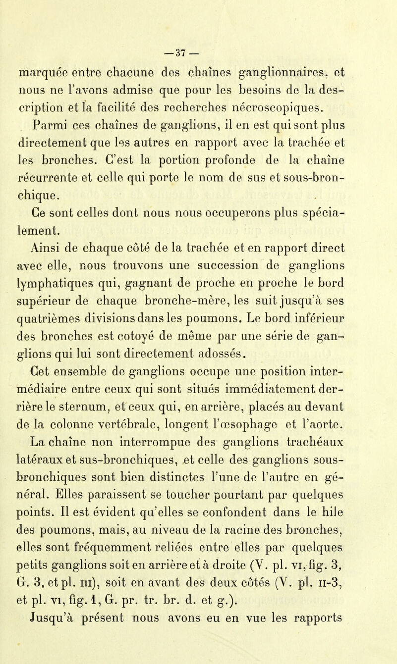 marquée entre chacune des chaînes ganglionnaires, et nous ne l'avons admise que pour les besoins de la des- cription et la facilité des recherches nécroscopiques. Parmi ces chaînes de ganglions, il en est qui sont plus directement que les autres en rapport avec la trachée et les bronches. C'est la portion profonde de la chaîne récurrente et celle qui porte le nom de sus et sous-bron- chique. Ce sont celles dont nous nous occuperons plus spécia- lement. Ainsi de chaque côté de la trachée et en rapport direct avec elle, nous trouvons une succession de ganglions lymphatiques qui, gagnant de proche en proche le bord supérieur de chaque bronche-mère, les suit jusqu'à ses quatrièmes divisions dans les poumons. Le bord inférieur des bronches est côtoyé de même par une série de gan- glions qui lui sont directement adossés. Cet ensemble de ganglions occupe une position inter- médiaire entre ceux qui sont situés immédiatement der- rière le sternum, et ceux qui, en arrière, placés au devant de la colonne vertébrale, longent l'œsophage et l'aorte. La chaîne non interrompue des ganglions trachéaux latéraux et sus-bronchiques, et celle des ganglions sous- bronchiques sont bien distinctes l'une de l'autre en gé- néral. Elles paraissent se toucher pourtant par quelques points. Il est évident qu'elles se confondent dans le bile des poumons, mais, au niveau de la racine des bronches, elles sont fréquemment reliées entre elles par quelques petits ganglions soit en arrière et à droite (V. pl. vi, fig. 3, G. 3, et pl. m), soit en avant des deux côtés (V. pl. ii-3, et pl. VI, fig. 1, G, pr. tr. br. d. et g.). Jusqu'à présent nous avons eu en vue les rapports