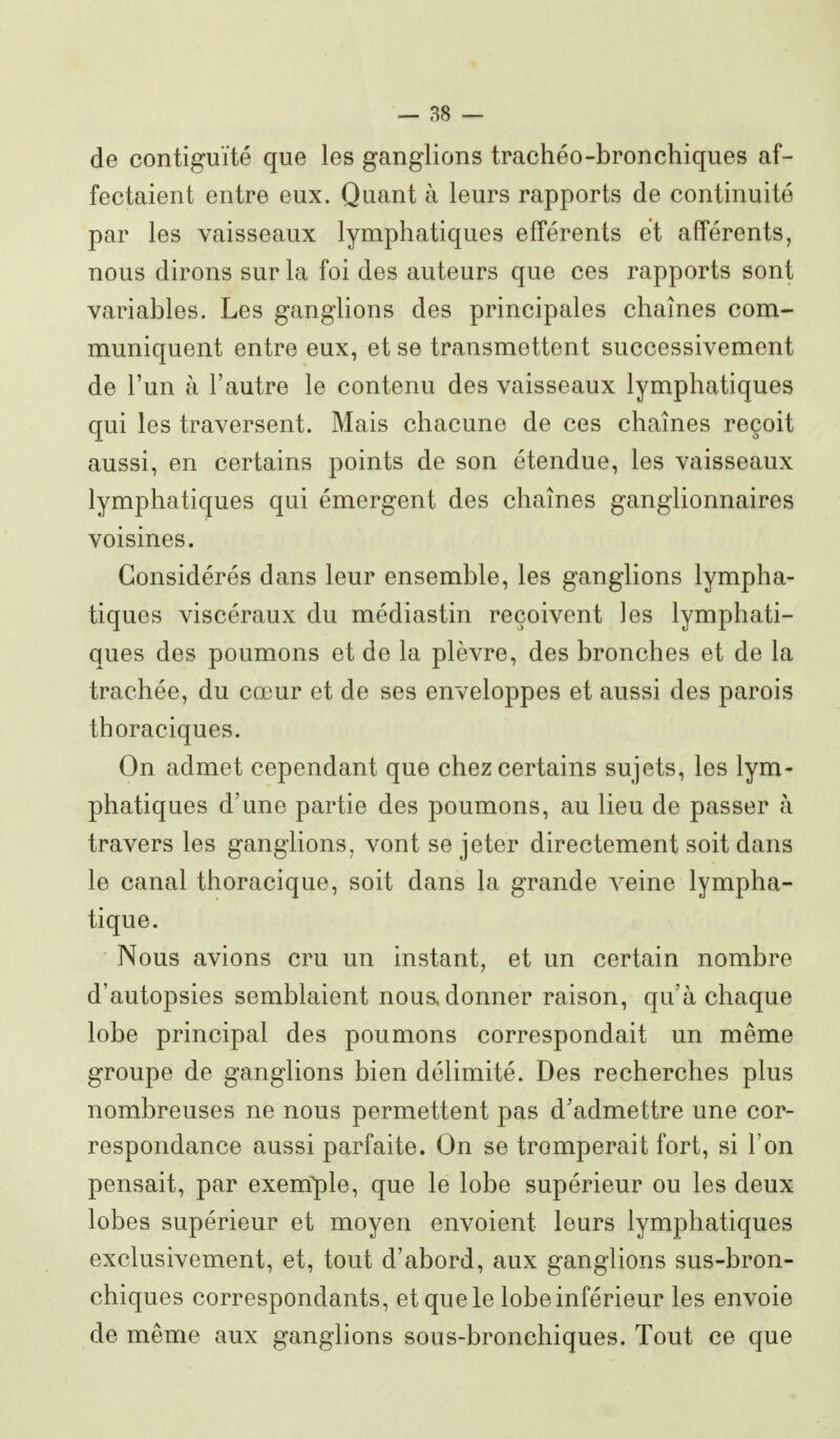 de contiguïté que les ganglions trachéo-bronchiques af- fectaient entre eux. Quant à leurs rapports de continuité par les vaisseaux lymphatiques efférents et afférents, nous dirons sur la foi des auteurs que ces rapports sont variables. Les ganglions des principales chaînes com- muniquent entre eux, et se transmettent successivement de l'un à l'autre le contenu des vaisseaux lymphatiques qui les traversent. Mais chacune de ces chaînes reçoit aussi, en certains points de son étendue, les vaisseaux lymphatiques qui émergent des chaînes ganglionnaires voisines. Considérés dans leur ensemble, les ganglions lympha- tiques viscéraux du médiastin reçoivent les lymphati- ques des poumons et de la plèvre, des bronches et de la trachée, du cœur et de ses enveloppes et aussi des parois thoraciques. On admet cependant que chez certains sujets, les lym- phatiques d'une partie des poumons, au lieu de passer à travers les ganglions, vont se jeter directement soit dans le canal thoracique, soit dans la grande veine lympha- tique. Nous avions cru un instant, et un certain nombre d'autopsies semblaient nous, donner raison, qu'à chaque lobe principal des poumons correspondait un même groupe de ganglions bien délimité. Des recherches plus nombreuses ne nous permettent pas d'admettre une cor- respondance aussi parfaite. On se tromperait fort, si l'on pensait, par exemple, que le lobe supérieur ou les deux lobes supérieur et moyen envoient leurs lymphatiques exclusivement, et, tout d'abord, aux ganglions sus-bron- chiques correspondants, et que le lobe inférieur les envoie de même aux ganglions sous-bronchiques. Tout ce que