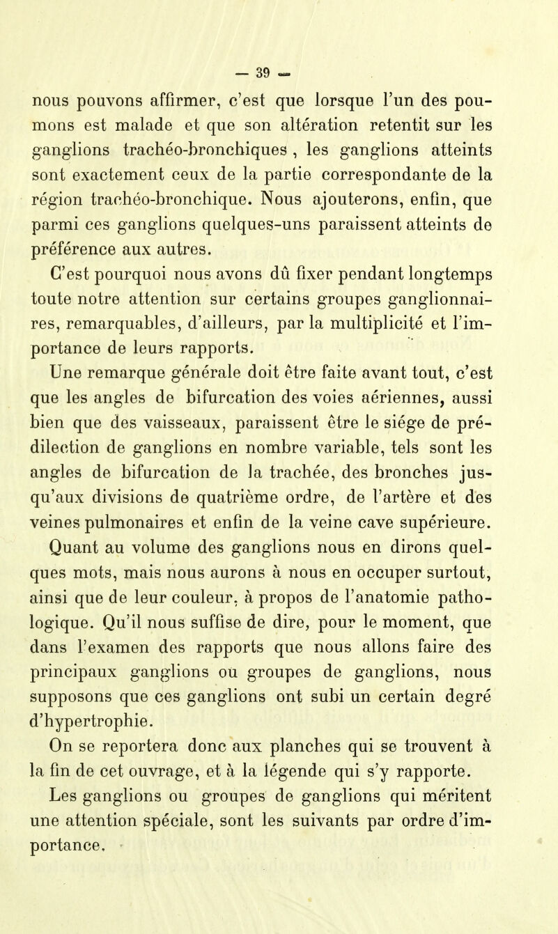 nous pouvons affirmer, c'est que lorsque l'un des pou- mons est malade et que son altération retentit sur les ganglions trachéo-broncbiques , les ganglions atteints sont exactement ceux de la partie correspondante de la région trachéo-bronchique. Nous ajouterons, enfin, que parmi ces ganglions quelques-uns paraissent atteints de préférence aux autres. C'est pourquoi nous avons dû fixer pendant longtemps toute notre attention sur certains groupes ganglionnai- res, remarquables, d'ailleurs, par la multiplicité et l'im- portance de leurs rapports. Une remarque générale doit être faite avant tout, c'est que les angles de bifurcation des voies aériennes, aussi bien que des vaisseaux, paraissent être le siège de pré- dilection de ganglions en nombre variable, tels sont les angles de bifurcation de la trachée, des bronches jus- qu'aux divisions de quatrième ordre, de l'artère et des veines pulmonaires et enfin de la veine cave supérieure. Quant au volume des ganglions nous en dirons quel- ques mots, mais nous aurons à nous en occuper surtout, ainsi que de leur couleur, à propos de l'anatomie patho- logique. Qu'il nous suffise de dire, pour le moment, que dans l'examen des rapports que nous allons faire des principaux ganglions où groupes de ganglions, nous supposons que ces ganglions ont subi un certain degré d'hypertrophie. On se reportera donc aux planches qui se trouvent à la fin de cet ouvrage, et à la légende qui s'y rapporte. Les ganglions ou groupes de ganglions qui méritent une attention spéciale, sont les suivants par ordre d'im- portance.