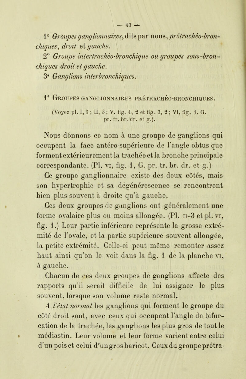 - />o 1^ Groupes ganglionnaires ^àïi^'ÇidiV nous, prétrachéo-bron- chiques, droit et gauche. 2'* Groupe intertrachéo-bronchique ou groupes sous-bron- chiques droit et gauche. 3* Ganglions interbronchiques, 1* Groupes ganglionnaires prétrachéo-bronchiques. (Voyez pl. I, 3 ; II, 3 ; V. fig. d, -2 et fig. 3, 2 ; VI, fig. l. G. pr. tr, br. dr, et g.). Nous donnons ce nom à une groupe de ganglions qui occupent la face antéro-supérieure de Tangle obtus que forment extérieurement la trachée et la bronche principale correspondante. (Pl. vi, fig. 1, G. pr. tr. br. dr. et g.) Ce groupe ganglionnaire existe des deux côtés, mais son hypertrophie et sa dégénérescence se rencontrent bien plus souvent à droite qu'à gauche. Ces deux groupes de ganglions ont généralement une forme ovalaire plus ou moins allongée. (Pl. ii-3 et pl. vi, fig. 1.) Leur partie inférieure représente la grosse extré- mité de l'ovale, et la partie supérieure souvent allongée, la petite extrémité. Celle-ci peut même remonter assez haut ainsi qu'on le voit dans la fig. 1 de la planche vi, à gauche. Chacun de ces deux groupes de ganglions affecte des rapports qu'il serait difficile de lui assigner le plus souvent, lorsque son volume reste normal. A F état normal les ganglions qui forment le groupe du côté droit sont, avec ceux qui occupent l'angle de bifur- cation de la trachée, les ganglions les plus gros de tout le » médiastin. Leur volume et leur forme varient entre celui d'un pois et celui d'ungros haricot. Ceux du groupe prétra-
