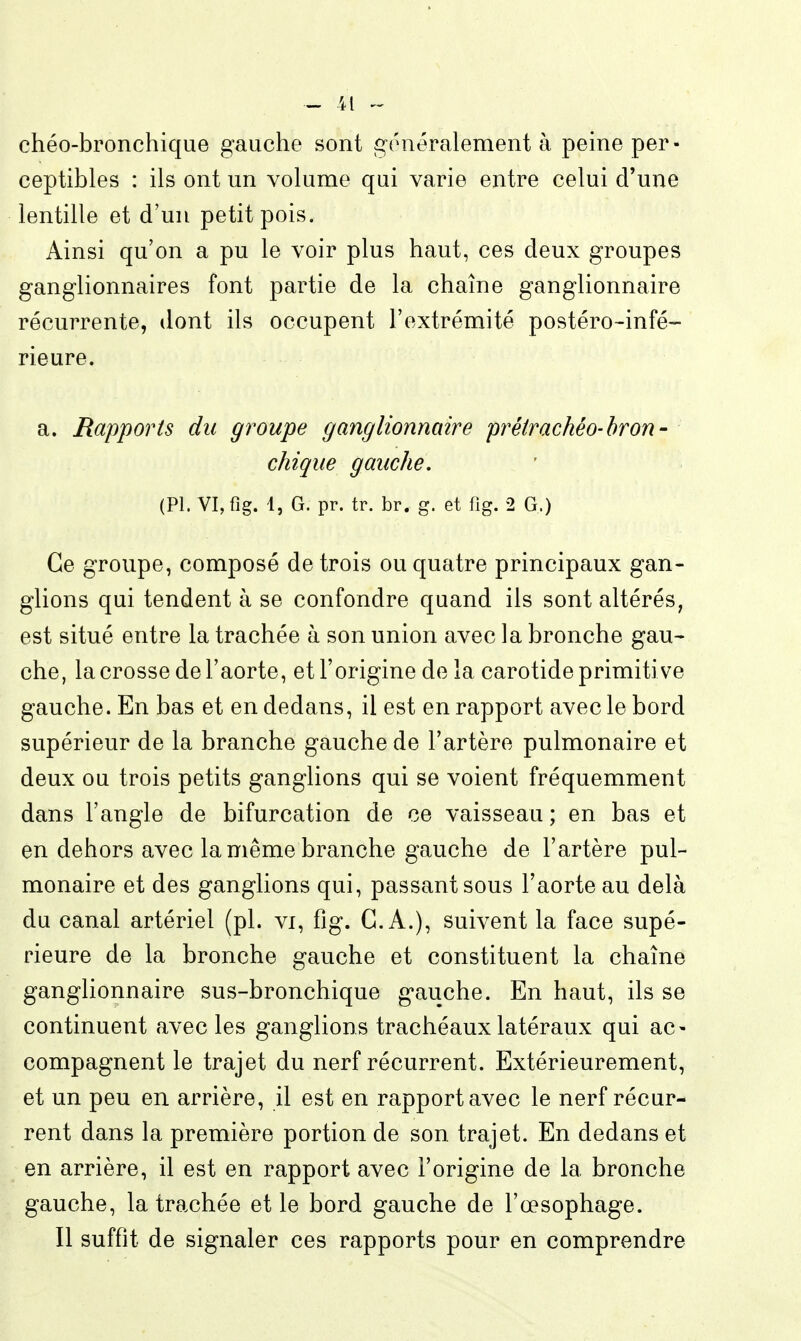 chéo-bronchique gauche sont généralement à peine per- ceptibles : ils ont un volume qui varie entre celui d'une lentille et d'un petit pois. Ainsi qu'on a pu le voir plus haut, ces deux groupes ganglionnaires font partie de la chaîne ganglionnaire récurrente, dont ils occupent l'extrémité postéro-infé- rieure. a. Rapports du groupe ganglionnaire pi^étrachéo-bron- chique gauche, (Pl. VI,fig. 1, G. pr. tr. br. g. et fig. 2 G.) Ce groupe, composé de trois ou quatre principaux gan- glions qui tendent à se confondre quand ils sont altérés, est situé entre la trachée à son union avec la bronche gau- che, la crosse de l'aorte, et l'origine de la carotide primitive gauche. En bas et en dedans, il est en rapport avec le bord supérieur de la branche gauche de l'artère pulmonaire et deux ou trois petits ganglions qui se voient fréquemment dans l'angle de bifurcation de ce vaisseau; en bas et en dehors avec la même branche gauche de l'artère pul- monaire et des ganglions qui, passant sous l'aorte au delà du canal artériel (pl. vi, fig. C.A.), suivent la face supé- rieure de la bronche gauche et constituent la chaîne ganghonnaire sus-bronchique gauche. En haut, ils se continuent avec les ganglions trachéaux latéraux qui ac- compagnent le trajet du nerf récurrent. Extérieurement, et un peu en arrière, il est en rapport avec le nerf récur- rent dans la première portion de son trajet. En dedans et en arrière, il est en rapport avec l'origine de la bronche gauche, la trachée et le bord gauche de l'œsophage. Il suffit de signaler ces rapports pour en comprendre