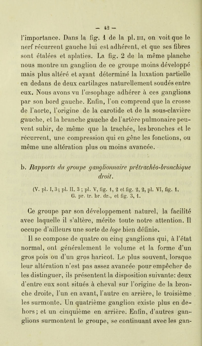 rimportance. Dans la fig*. 1 de la pl. m, on voit que le nerf récurrent gauche lui est adhérent, et que ses fibres sont étalées et aplaties. La fig. 2 de la même planche nous montre un ganglion de ce groupe moins développé mais plus altéré et ayant déterminé la luxation partielle en dedans de deux cartilages naturellement soudés entre eux. Nous avons vu l'œsophage adhérer à ces ganglions par son bord gauche. Enfin, l'on comprend que la crosse de l'aorte, l'origine de la carotide et de la sous-clavière gauche, et la branche gauche de l'artère pulmonaire peu- vent subir, de même que la trachée, les bronches et le récurrent, une compression qui en gêne les fonctions, ou même une altération plus ou moins avancée. b. Rapports du groupe ganglionnaire prétrachèo-hronchique droit, (V. pl. 1,3; pl. II, 3 ; pl. V, fig. 1, 2 etfig. % 2, pl. VI, fig. 1, (j. pr. tr. br. dr., et fig. 3, 1. Ce groupe par son développement naturel, la facilité avec laquelle il s'altère, mérite toute notre attention. Il occupe d'ailleurs une sorte de loge bien définie. Il se compose de quatre ou cinq ganglions qui, à l'état normal, ont généralement le volume et la forme d'un gros pois ou d'un grçs haricot. Le plus souvent, lorsque leur altération n'est pas assez avancée pour empêcher de les distinguer, ils présentent la disposition suivante: deux d'entre eux sont situés à cheval sur l'origine de la bron- che droite, l'un en avant, l'autre en arrière, le troisième les surmonte. Un quatrième ganglion existe plus en de- hors ; et un cinquième en arrière. Enfin, d'autres gan- glions surmontent le groupe, se continuant avec les gan-