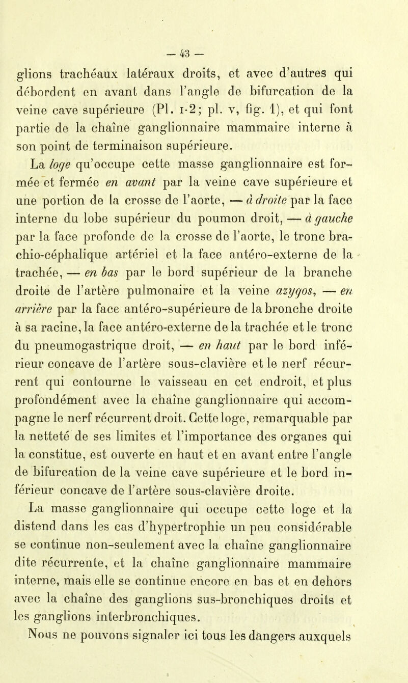 -43 - glions trachéaux latéraux droits, et avec d'autres qui débordent en avant dans l'angle de bifurcation de la veine cave supérieure (Pl. i-2; pl. v, fig. 1), et qui font partie de la chaîne ganglionnaire mammaire interne à son point de terminaison supérieure. La loge qu'occupe cette masse ganglionnaire est for- mée et fermée en avant par la veine cave supérieure et une portion de la crosse de l'aorte, —à droite y^^ la face interne du lobe supérieur du poumon droit, — à gauche par la face profonde de la crosse de l'aorte, le tronc bra- chio-céphalique artériel et la face antéro-externe de la trachée, — en bas par le bord supérieur de la branche droite de l'artère pulmonaire et la veine azygos, — en arrière par la face antéro-supérieure de la bronche droite à sa racine, la face antéro-externe de la trachée et le tronc du pneumogastrique droit, — en haut par le bord infé- rieur concave de l'artère sous-clavière et le nerf récur- rent qui contourne lo vaisseau en cet endroit, et plus profondément avec la chaîne ganglionnaire qui accom- pagne le nerf récurrent droit. Cette loge, remarquable par la netteté de ses limites et l'importance des organes qui la constitue, est ouverte en haut et en avant entre l'angle de bifurcation de la veine cave supérieure et le bord in- férieur concave de l'artère sous-clavière droite. La masse ganglionnaire qui occupe cette loge et la distend dans les cas d'hypertrophie un peu considérable se continue non-seulement avec la chaîne ganglionnaire dite récurrente, et la chaîne ganglionnaire mammaire interne, mais elle se continue encore en bas et en dehors avec la chaîne des ganglions sus-bronchiques droits et les ganglions interbronchiques. Nous ne pouvons signaler ici tous les dangers auxquels