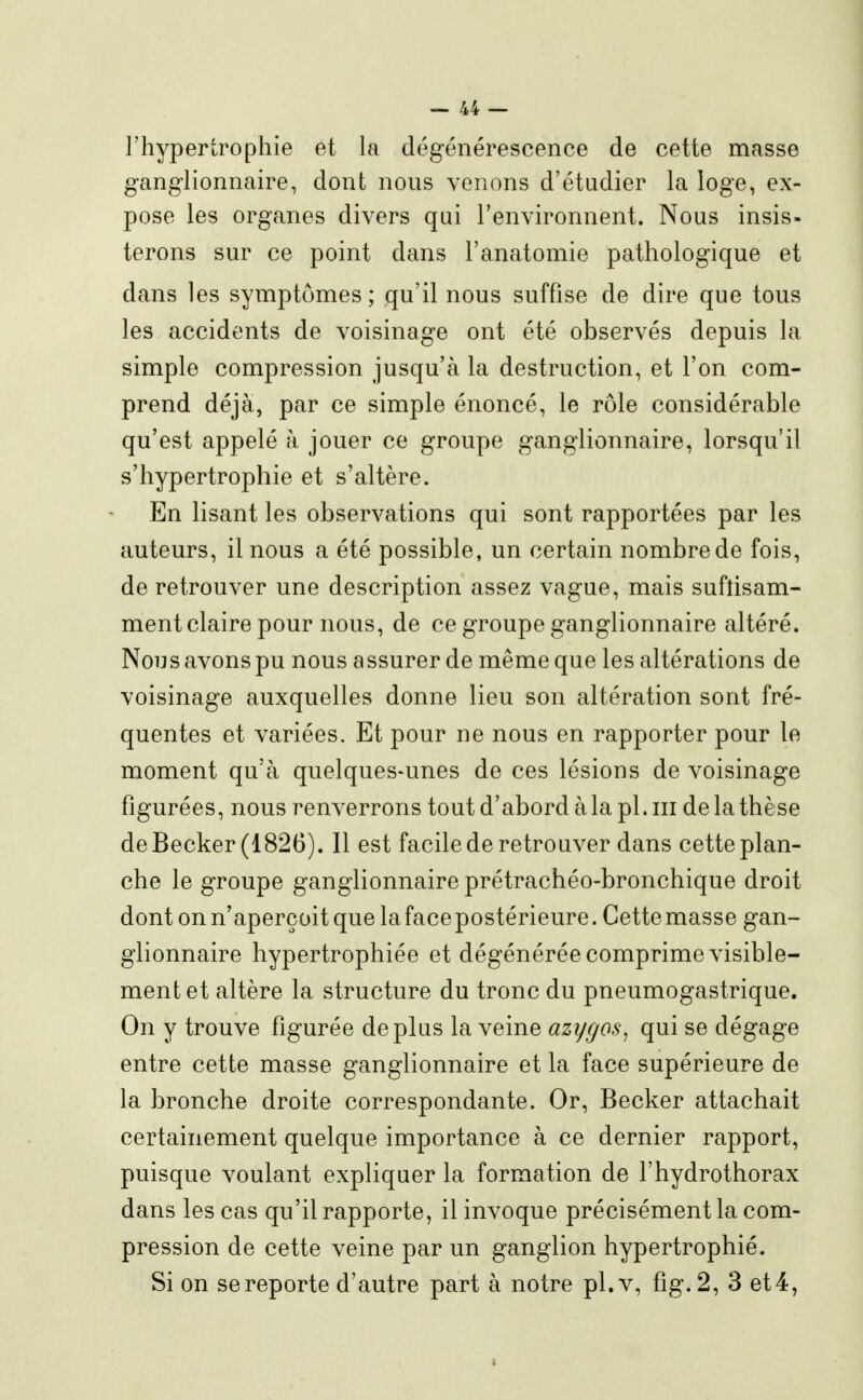 l'hypertrophie et la dégénérescence de cette masse ganglionnaire, dont nous venons d'étudier la loge, ex- pose les organes divers qui l'environnent. Nous insis- terons sur ce point dans l'anatomie pathologique et dans les symptômes; qu'il nous suffise de dire que tous les accidents de voisinage ont été observés depuis la simple compression jusqu'à la destruction, et l'on com- prend déjà, par ce simple énoncé, le rôle considérable qu'est appelé à jouer ce groupe ganglionnaire, lorsqu'il s'hypertrophie et s'altère. En lisant les observations qui sont rapportées par les auteurs, il nous a été possible, un certain nombre de fois, de retrouver une description assez vague, mais suflisam- ment claire pour nous, de ce groupe ganglionnaire altéré. Non s avons pu nous a ssurer de même que les altérations de voisinage auxquelles donne lieu son altération sont fré- quentes et variées. Et pour ne nous en rapporter pour le moment qu'à quelques-unes de ces lésions de voisinage figurées, nous renverrons tout d'abord à la pl. m de la thèse deBecker (1826). 11 est facile de retrouver dans cette plan- che le groupe ganglionnaire prétrachéo-bronchique droit dont on n'aperçoit que la face postérieure. Cette masse gan- glionnaire hypertrophiée et dégénérée comprime visible- ment et altère la structure du tronc du pneumogastrique. On y trouve figurée déplus la veine azygos^ qui se dégage entre cette masse ganglionnaire et la face supérieure de la bronche droite correspondante. Or, Becker attachait certainement quelque importance à ce dernier rapport, puisque voulant expliquer la formation de l'hydrothorax dans les cas qu'il rapporte, il invoque précisément la com- pression de cette veine par un ganglion hypertrophié. Si on se reporte d'autre part à notre pl.v, fig.2, 3 et4,