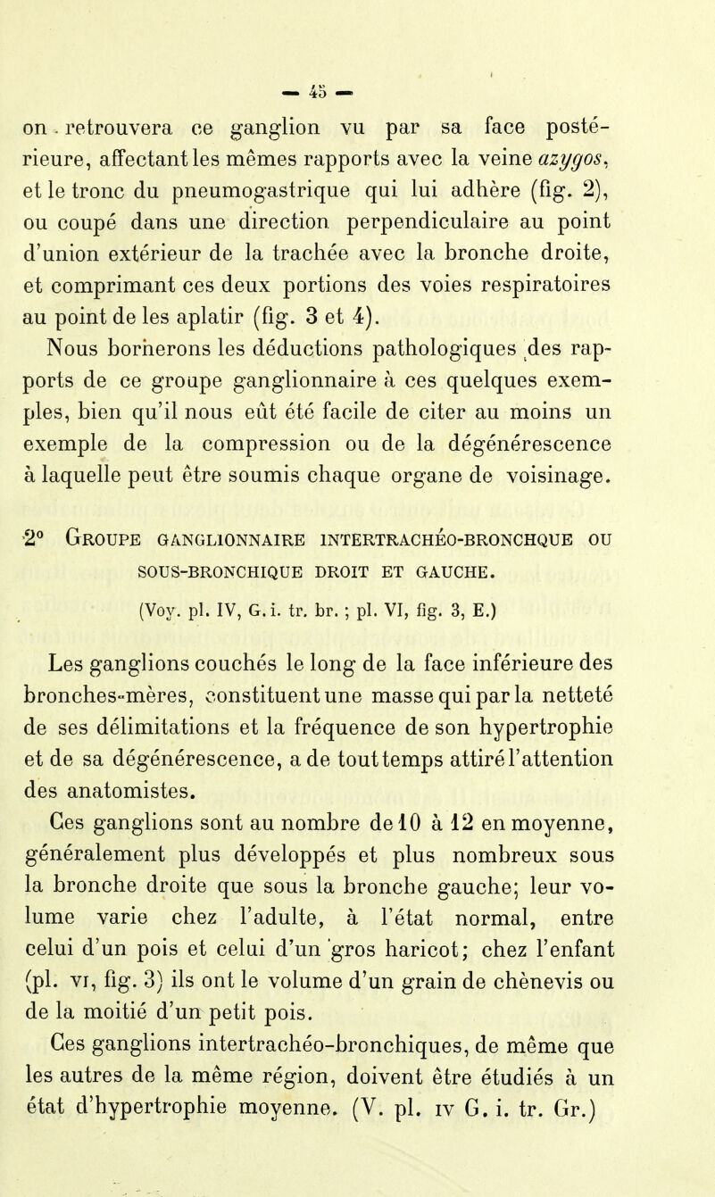 on. retrouvera ce ganglion vu par sa face posté- rieure, affectant les mêmes rapports avec la veine azygos, et le tronc du pneumogastrique qui lui adhère (fig. 2), ou coupé dans une direction perpendiculaire au point d'union extérieur de la trachée avec la bronche droite, et comprimant ces deux portions des voies respiratoires au point de les aplatir (fig. 3 et 4). Nous bornerons les déductions pathologiques ^des rap- ports de ce groupe ganglionnaire à ces quelques exem- ples, bien qu'il nous eût été facile de citer au moins un exemple de la compression ou de la dégénérescence à laquelle peut être soumis chaque organe de voisinage. '2^ Groupe ganglionnaire intertrachéo-bronchque ou SOUS-BRONCHIQUE DROIT ET GAUCHE. (Voy. pl. IV, G.i. tr. br. ; pl. VI, fig. 3, E.) Les ganglions couchés le long de la face inférieure des bronches-mères, constituent une masse qui par la netteté de ses délimitations et la fréquence de son hypertrophie et de sa dégénérescence, a de touttemps attiré l'attention des anatomistes. Ces ganglions sont au nombre de 10 à 12 en moyenne, généralement plus développés et plus nombreux sous la bronche droite que sous la bronche gauche; leur vo- lume varie chez l'adulte, à l'état normal, entre celui d'un pois et celui d'un gros haricot; chez l'enfant (pl. VI, fig. 3) ils ont le volume d'un grain de chènevis ou de la moitié d'un petit pois. Ces ganglions intertrachéo-bronchiques, de même que les autres de la même région, doivent être étudiés à un