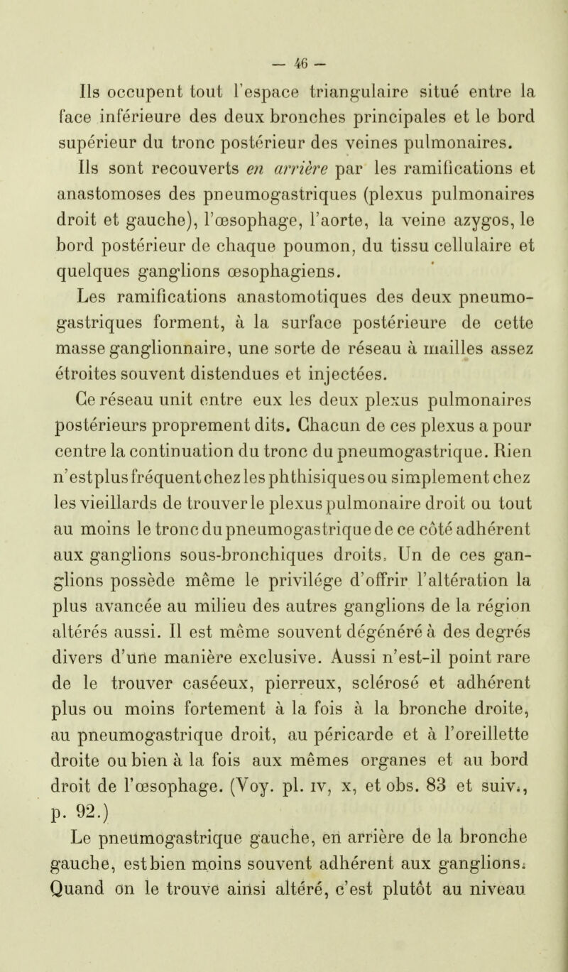 Ils occupent tout l'espace triangulaire situé entre la face inférieure des deux bronches principales et le bord supérieur du tronc postérieur des veines pulmonaires. Ils sont recouverts en arrière par les ramifications et anastomoses des pneumogastriques (plexus pulmonaires droit et gauche), l'œsophage, l'aorte, la veine azygos, le bord postérieur de chaque poumon, du tissu cellulaire et quelques ganglions œsophagiens. Les ramifications anastomotiques des deux pneumo- gastriques forment, à la surface postérieure de cette masse ganglionnaire, une sorte de réseau à mailles assez étroites souvent distendues et injectées. Ce réseau unit entre eux les deux plexus pulmonaires postérieurs proprement dits. Chacun de ces plexus a pour centre la continuation du tronc du pneumogastrique. Rien n'estplus fréquent chez les phthisiques ou simplement chez les vieillards de trouver le plexus pulmonaire droit ou tout au moins le tronc du pneumogastrique de ce côté adhérent aux ganglions sous-bronchiques droits. Un de ces gan- glions possède même le privilège d'offrir l'altération la plus avancée au milieu des autres ganglions de la région altérés aussi. Il est même souvent dégénéré à des degrés divers d'une manière exclusive. Aussi n'est-il point rare de le trouver caséeux, pierreux, sclérosé et adhérent plus ou moins fortement à la fois à la bronche droite, au pneumogastrique droit, au péricarde et à l'oreillette droite ou bien à la fois aux mêmes organes et au bord droit de l'œsophage. (Voy. pl. iv, x, et obs. 83 et suiv^, p. 92.) Le pneumogastrique gauche, en arrière de la bronche gauche, est bien moins souvent adhérent aux ganglionsi Quand on le trouve ainsi altéré, c'est plutôt au niveau