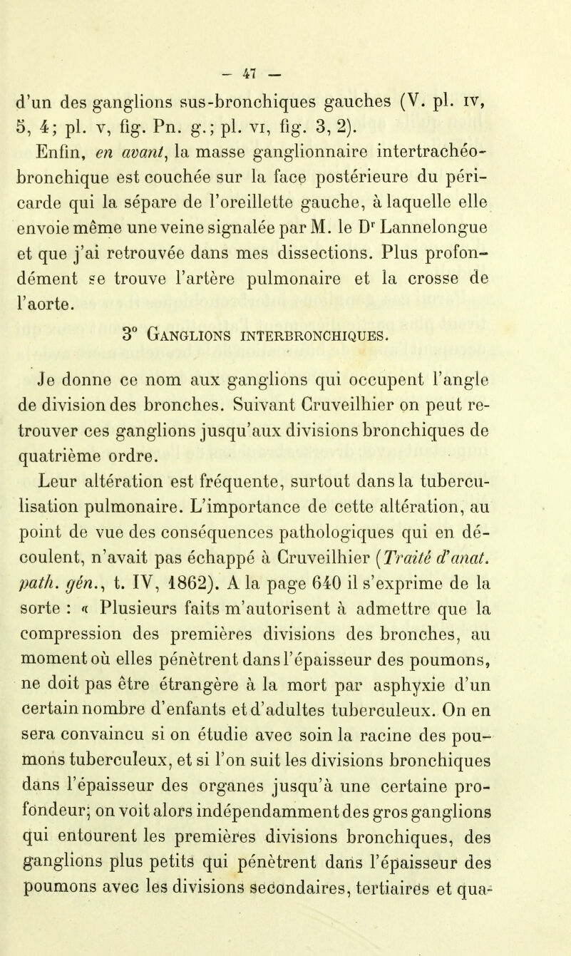 d'un des ganglions sus-bronchiques gauches (V. pl. iv, 5, 4; pl. V, fig. Pn. g.; pl. vi, fig. 3, 2). Enfin, en avœnt^ la masse ganglionnaire intertrachéo- bronchique est couchée sur la face postérieure du péri- carde qui la sépare de l'oreillette gauche, à laquelle elle envoie même une veine signalée par M. le D' Lannelongue et que j'ai retrouvée dans mes dissections. Plus profon- dément se trouve l'artère pulmonaire et la crosse de l'aorte. S* Ganglions interbronchiques. Je donne ce nom aux ganglions qui occupent l'angle de division des bronches. Suivant Cruveilhier on peut re- trouver ces ganglions jusqu'aux divisions bronchiques de quatrième ordre. Leur altération est fréquente, surtout dans la tubercu- lisation pulmonaire. L'importance de cette altération, au point de vue des conséquences pathologiques qui en dé- coulent, n'avait pas échappé à Cruveilhier [Traité d'anat. path. gén., t. IV, 1862). A la page 640 il s'exprime de la sorte : <i Plusieurs faits m'autorisent à admettre que la compression des premières divisions des bronches, au moment où elles pénètrent dans l'épaisseur des poumons, ne doit pas être étrangère à la mort par asphyxie d'un certain nombre d'enfants et d'adultes tuberculeux. On en sera convaincu si on étudie avec soin la racine des pou- mons tuberculeux, et si l'on suit les divisions bronchiques dans l'épaisseur des organes jusqu'à une certaine pro- fondeur; on voit alors indépendamment des gros ganglions qui entourent les premières divisions bronchiques, des ganglions plus petits qui pénètrent dans l'épaisseur des poumons avec les divisions secondaires, tertiaires et qua-