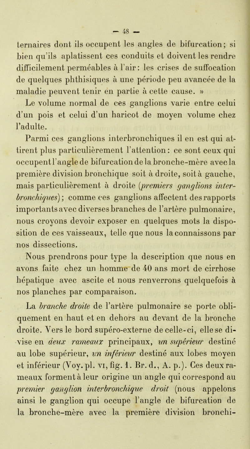 ternaires dont ils occupent les angles de bifurcation ; si bien qu'ils aplatissent ces conduits et doivent les rendre difficilement perméables à l'air: les crises de suffocation de quelques phthisiques à une période peu avancée de la maladie peuvent tenir en partie à cette cause. » Le volume normal de ces ganglions varie entre celui d'un pois et celui d'un haricot de moyen volume chez l'adulte. Parmi ces ganglions interbronchiques il en est qui at- tirent plus particulièrement l'attention : ce sont ceux qui occupent l'angle de bifurcation de la bronche-mère avec la première division bronchique soit à droite, soit à gauche, mais particulièrement à droite [premiei^s ganglions inter- bronchiqnes) ] comme ces ganglions affectent des rapports importants avec diverses branches de l'artère pulmonaire, nous croyons devoir exposer en quelques mots la dispo- sition de ces vaisseaux, telle que nous la connaissons par nos dissections. Nous prendrons pour type la description que nous en avons faite chez un homme de 40 ans mort de cirrhose hépatique avec ascite et nous renverrons quelquefois à nos planches par comparaison. La branche droite de l'artère pulmonaire se porte obli- quement en haut et en dehors au devant de la bronche droite. Vers le bord supéro-exterrie de celle-ci, elle se di- vise en deux rameaux principaux, un supérieur destiné au lobe supérieur, un inférieur destiné aux lobes moyen et inférieur (Voy.pl. vi, fig. 1. Br. d., A. p.). Ces deux ra- meaux forment à leur origine un angle qui correspond au premier ganglion interbronchique droit (nous appelons ainsi le ganglion qui occupe l'angle de bifurcation de la bronche-mère avec la première division bronchi-