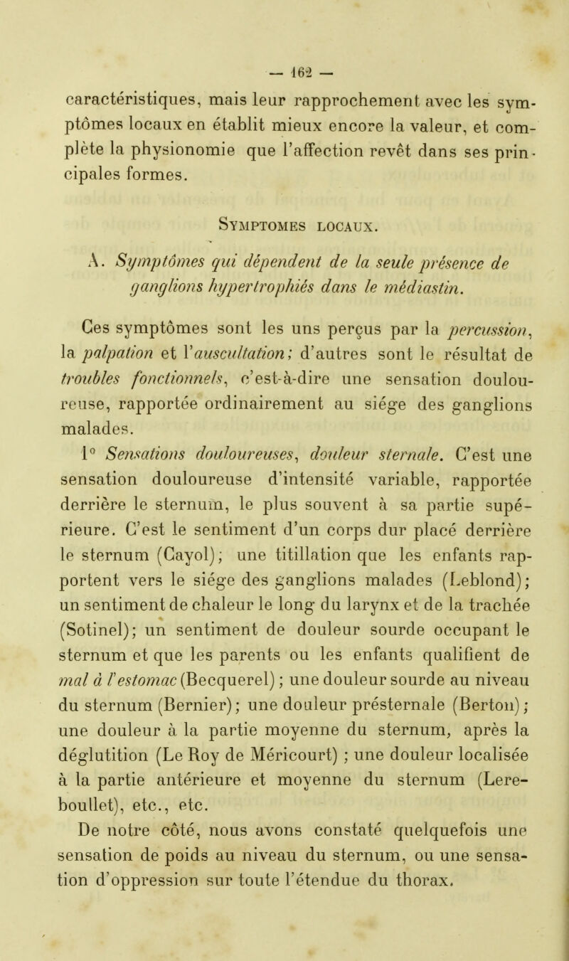 — 16:> — caractéristiques, mais leur rapprochement avec les sym- ptômes locaux en établit mieux encore la valeur, et com- plète la physionomie que l'affection revêt dans ses prin- cipales formes. Symptômes locaux. A. Symptômes qui dépendent de la seule présence de ganglions hypertrophiés dam le médiastin. Ces symptômes sont les uns perçus par la percussion, la palpation et Vauscultation ; d'autres sont le résultat de troubles fonctionnels, c'est-à-dire une sensation doulou- reuse, rapportée ordinairement au siège des ganglions malades. l'^ Se?isations douloureuses, douleur sternale. G*est une sensation douloureuse d'intensité variable, rapportée derrière le sternum, le plus souvent à sa partie supé- rieure. C'est le sentiment d'un corps dur placé derrière le sternum (Gayol) ; une titillation que les enfants rap- portent vers le siège des ganglions malades (Leblond); un sentiment de chaleur le long du larynx et de la trachée (Sotinel); un sentiment de douleur sourde occupant le sternum et que les parents ou les enfants qualifient de mal à /'^^/omac (Becquerel) ; une douleur sourde au niveau du sternum (Bernier); une douleur présternale (Berton); une douleur à la partie moyenne du sternum, après la déglutition (Le Boy de Méricourt) ; une douleur localisée à la partie antérieure et moyenne du sternum (Lere- boullet), etc., etc. De notre côté, nous avons constaté quelquefois une sensation de poids au niveau du sternum, ou une sensa- tion d'oppression sur toute l'étendue du thorax.