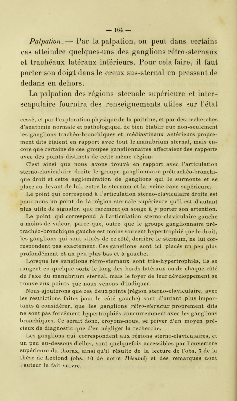 Palpation. — Par la palpation, on peut dans certains cas atteindre quelques-uns des ganglions rétro-sternaux et trachéaux latéraux inférieurs. Pour cela faire, il faut porter son doigt dans le creux sus-sternal en pressant de dedans en dehors. La palpation des régions sternale supérieure et inter- scapulaire fournira des renseignements utiles sur l'état cessé, et par l'exploration physique de la poitrine, et par des recherches d'anatomie normale et pathologique, de bien établir que non-seulement les ganglions trachéo-bronchiques et médiastinaux antérieurs propre- ment dits étaient en rapport avec tout le manubrium sternal, mais en- core que certains de ces groupes ganglionnaires affectaient des rapports avec des points distincts de cette même région. C'est ainsi que nous avons trouvé en rapport avec l'articulation sterno-claviculaire droite le groupe ganglionnaire prétrachéo-bronchi- que droit et cette agglomération de ganglions qui le surmonte et se place au-devant de lui, entre le sternum et la veine cave supérieure. Le point qui correspond à l'articulation sterno-claviculaire droite est pour nous un point de la région sternale supérieure qu'il est d'autant plus utile de signaler, que rarement on songe à y porter son attention. Le point qui correspond à l'articulation sterno-claviculaire gauche a moins de valeur, parce que, outre que le groupe ganglionnaire pré- trachéo-bronchique gauche est moins souvent hypertrophié que le droit, les ganglions qui sont situés de ce côté, derrière le sternum, ne lui cor- respondent pas exactement. Ces ganglions sont ici placés un peu plus profondément e+ un peu plus bas et à gauche. Lorsque les ganglions rétro-sternaux sont très-hypertrophiés, ils se rangent en quelque sorte le long des bords latéraux ou de chaque côté de l'axe du manubrium sternal, mais le foyer de leur développement se trouve aux points que nous venons d'indiquer. Nous ajouterons que ces deux points (région sterno-claviculaire, avec les restrictions faites pour le côté gauche) sont d'autant plus impor- tants à considérer, que les ganglions rétro-sternaux proprement dits ne sont pas forcément hypertrophiés concurremment avec les ganglions bronchiques. Ce serait donc, croyons-nous, se priver d'un moyen pré- cieux de diagnostic que d'en négliger la recherche. Les ganglions qui correspondent aux régions sterno-claviculaires, et un peu au-dessous d'elles, sont quelquefois accessibles par l'ouvertnre supérieure du thorax, ainsi qu'il résulte de la lecture de l'obs, 7 de la thèse de Leblond (obs. 10 de notre Résumé) et des remarques dont l'auteur la fait suivre.