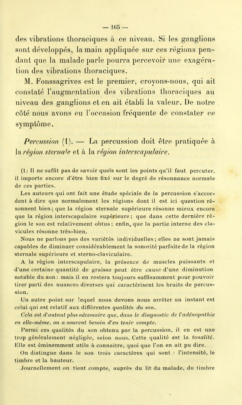 des vibrations thoraciques à ce niveau. Si les ganglions sont développés, la main appliquée sur ces régions pen- dant que la malade parle pourra percevoir une exagéra- tion des vibrations thoraciques. M. Fonssagrives est le premier, croyons-nous, qui ait constaté l'augmentation des vibrations thoraciques au niveau des ganglions et en ait établi la valeur. De notre côté nous avons eu l'occasion fréquente de constater ce symptôme. Percussion (1). — La percussion doit être pratiquée à la région sternah et à la région interscapnlaire. (1; Il ne suffit pas de savoir quels sont les points qu'il faut percuter, il importe encore d'être bien fixé sur le degré de résonnance normale de ces parties. Les auteurs qui ont fait une étude spéciale de la percussion s'accor- dent à dire que normalement les régions dont il est ici question ré- sonnent bien; que la région sternale supérieure résonne mieux encore que la région interscapnlaire supérieure ; que dans cette dernière ré- gion le son est relativement obtus ; enfin, que la partie interne des cla- vicules résonne très-bien. Nous ne parlons pas des variétés individuelles-, elles ne sont jamais capables de diminuer considérablement la sonorité parfaite de la région sternale supérieure et sterno-claviculaire. A la région interscapulaire, la présence de muscles puissants et d'une certaine quantité de graisse peut être cause d'une diminution notable du son: mais il en restera toujours suffisamment pour pouvoir tirer parti des nuances diverses qui caractérisent les bruits de percus- sion. Un autre point sur lequel nous devons nous arrêter un instant est celui qui est relatif aux différentes qualités du son. Cela est d'autant plus nécessaire que, dans le diagnostic de Vadénopathie en elle-même, on a souvent besoin d'en tenir compte. Parmi ces qualités du son obtenu par la percussion, il en est une trop généralement négligée, selon nous. Cette qualité est la. tonalité. Elle est éminemment utile à connaître, quoi que l'on en ait pu dire. On distingue dans le son trois caractères qui sont : l'intensité, le timbre et la hauteur. Journellement on tient compte, auprès du lit du malade, du timbre