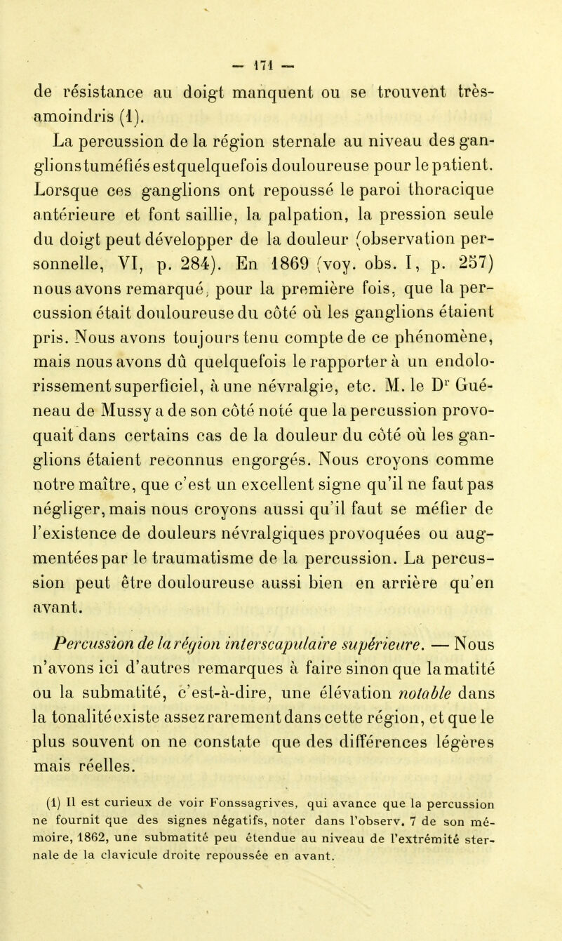 de résistance au doigt manquent ou se trouvent très- amoindris (1). La percussion de la région sternale au niveau des gan- glionstuméfiés estquelquefois douloureuse pour le patient. Lorsque ces ganglions ont repoussé le paroi thoracique antérieure et font saillie, la palpation, la pression seule du doigt peut développer de la douleur (observation per- sonnelle, VI, p. 284). En 1869 (voy.'obs. I, p. 257) nous avons remarqué; pour la première fois, que la per- cussion était douloureuse du côté où les ganglions étaient pris. Nous avons toujours tenu compte de ce phénomène, mais nous avons dû quelquefois le rapporter à un endolo- rissementsuperficiel, aune névralgie, etc. M. le Gué- neau de Mussy a de son côté noté que la percussion provo- quait dans certains cas de la douleur du côté où les gan- glions étaient reconnus engorgés. Nous croyons comme notre maître, que c'est un excellent signe qu'il ne faut pas négliger, mais nous croyons aussi qu'il faut se méfier de l'existence de douleurs névralgiques provoquées ou aug- mentées par le traumatisme de la percussion. La percus- sion peut être douloureuse aussi bien en arrière qu'en avant. Percussion de la région interscapulaire supérieure. — Nous n'avons ici d'autres remarques à faire sinon que lamatité ou la submatité, c'est-à-dire, une élévation notable dans la tonalité existe assez rarement dans cette région, et que le plus souvent on ne constate que des différences légères mais réelles. (1) Il est curieux de voir Fonssagrives, qui avance que la percussion ne fournit que des signes négatifs, noter dans l'observ. 7 de son mé- moire, 1862, une submatité peu étendue au niveau de l'extrémité ster- nale de la clavicule droite repoussée en avant.